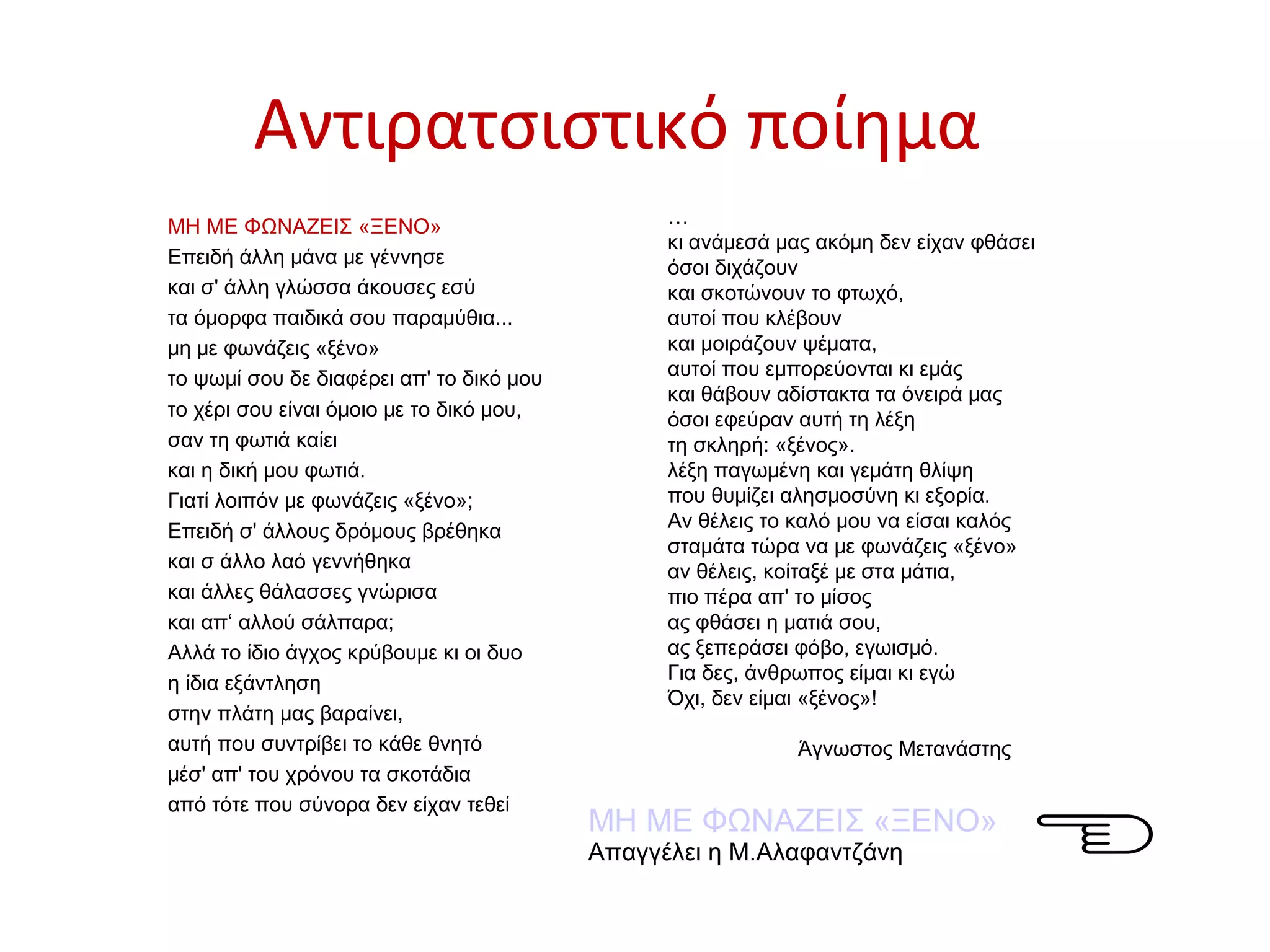 Αντιρατσιστικό ποίημα
ΜΗ ΜΕ ΦΩΝΑΖΕΙΣ «ΞΕΝΟ»
Επειδή άλλη μάνα με γέννησε
και σ' άλλη γλώσσα άκουσες εσύ
τα όμορφα παιδικά σου παραμύθια...
μη με φωνάζεις «ξένο»
το ψωμί σου δε διαφέρει απ' το δικό μου
το χέρι σου είναι όμοιο με το δικό μου,
σαν τη φωτιά καίει
και η δική μου φωτιά.
Γιατί λοιπόν με φωνάζεις «ξένο»;
Επειδή σ' άλλους δρόμους βρέθηκα
και σ άλλο λαό γεννήθηκα
και άλλες θάλασσες γνώρισα
και απ‘ αλλού σάλπαρα;
Αλλά το ίδιο άγχος κρύβουμε κι οι δυο
η ίδια εξάντληση
στην πλάτη μας βαραίνει,
αυτή που συντρίβει το κάθε θνητό
μέσ' απ' του χρόνου τα σκοτάδια
από τότε που σύνορα δεν είχαν τεθεί
…
κι ανάμεσά μας ακόμη δεν είχαν φθάσει
όσοι διχάζουν
και σκοτώνουν το φτωχό,
αυτοί που κλέβουν
και μοιράζουν ψέματα,
αυτοί που εμπορεύονται κι εμάς
και θάβουν αδίστακτα τα όνειρά μας
όσοι εφεύραν αυτή τη λέξη
τη σκληρή: «ξένος».
λέξη παγωμένη και γεμάτη θλίψη
που θυμίζει αλησμοσύνη κι εξορία.
Αν θέλεις το καλό μου να είσαι καλός
σταμάτα τώρα να με φωνάζεις «ξένο»
αν θέλεις, κοίταξέ με στα μάτια,
πιο πέρα απ' το μίσος
ας φθάσει η ματιά σου,
ας ξεπεράσει φόβο, εγωισμό.
Για δες, άνθρωπος είμαι κι εγώ
Όχι, δεν είμαι «ξένος»!
Άγνωστος Μετανάστης
ΜΗ ΜΕ ΦΩΝΑΖΕΙΣ «ΞΕΝΟ»
Απαγγέλει η Μ.Αλαφαντζάνη
 