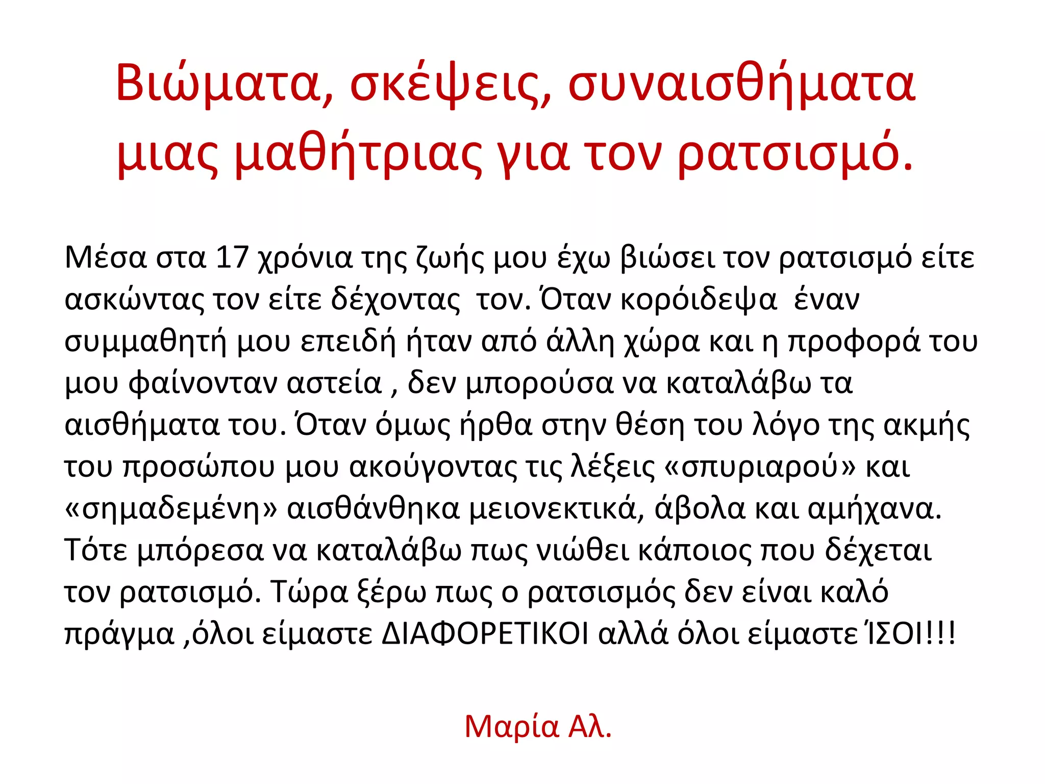 Βιώματα, σκέψεις, συναισθήματα
μιας μαθήτριας για τον ρατσισμό.
Μέσα στα 17 χρόνια της ζωής μου έχω βιώσει τον ρατσισμό είτε
ασκώντας τον είτε δέχοντας τον. Όταν κορόιδεψα έναν
συμμαθητή μου επειδή ήταν από άλλη χώρα και η προφορά του
μου φαίνονταν αστεία , δεν μπορούσα να καταλάβω τα
αισθήματα του. Όταν όμως ήρθα στην θέση του λόγο της ακμής
του προσώπου μου ακούγοντας τις λέξεις «σπυριαρού» και
«σημαδεμένη» αισθάνθηκα μειονεκτικά, άβολα και αμήχανα.
Τότε μπόρεσα να καταλάβω πως νιώθει κάποιος που δέχεται
τον ρατσισμό. Τώρα ξέρω πως ο ρατσισμός δεν είναι καλό
πράγμα ,όλοι είμαστε ΔΙΑΦΟΡΕΤΙΚΟΙ αλλά όλοι είμαστε ΊΣΟΙ!!!
Μαρία Αλ.
 