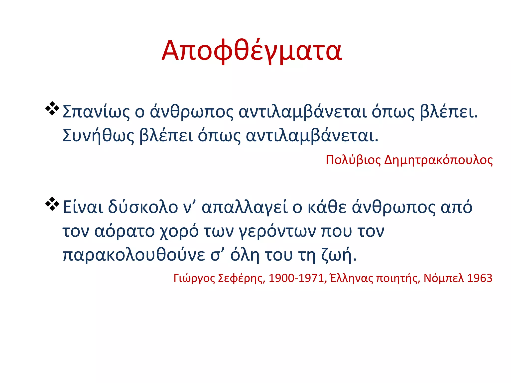 Αποφθέγματα
Σπανίως ο άνθρωπος αντιλαμβάνεται όπως βλέπει.
Συνήθως βλέπει όπως αντιλαμβάνεται.
Πολύβιος Δημητρακόπουλος
Είναι δύσκολο ν’ απαλλαγεί ο κάθε άνθρωπος από
τον αόρατο χορό των γερόντων που τον
παρακολουθούνε σ’ όλη του τη ζωή.
Γιώργος Σεφέρης, 1900-1971, Έλληνας ποιητής, Νόμπελ 1963
 