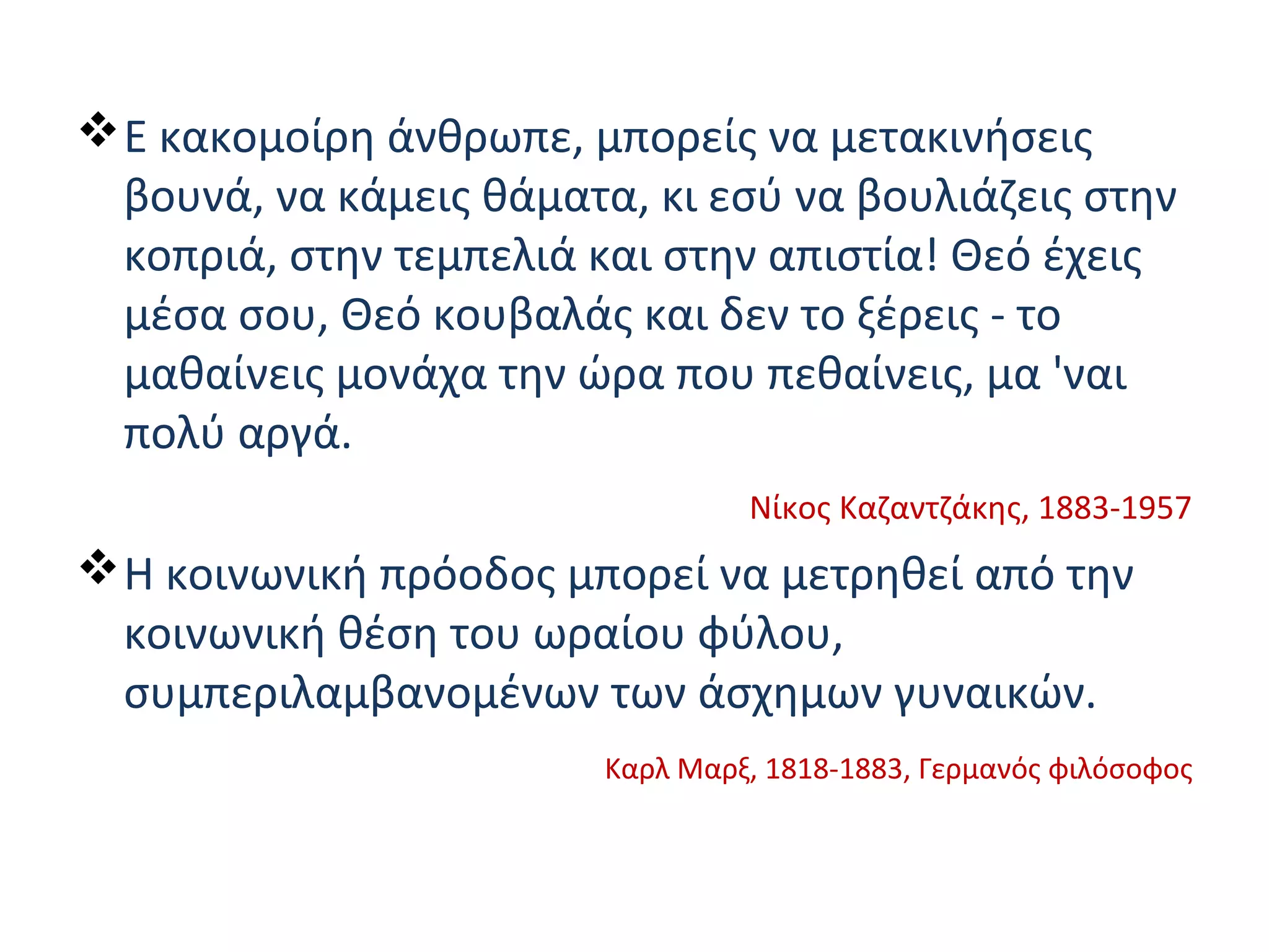 Ε κακομοίρη άνθρωπε, μπορείς να μετακινήσεις
βουνά, να κάμεις θάματα, κι εσύ να βουλιάζεις στην
κοπριά, στην τεμπελιά και στην απιστία! Θεό έχεις
μέσα σου, Θεό κουβαλάς και δεν το ξέρεις - το
μαθαίνεις μονάχα την ώρα που πεθαίνεις, μα 'ναι
πολύ αργά.
Νίκος Καζαντζάκης, 1883-1957
Η κοινωνική πρόοδος μπορεί να μετρηθεί από την
κοινωνική θέση του ωραίου φύλου,
συμπεριλαμβανομένων των άσχημων γυναικών.
Καρλ Μαρξ, 1818-1883, Γερμανός φιλόσοφος
 