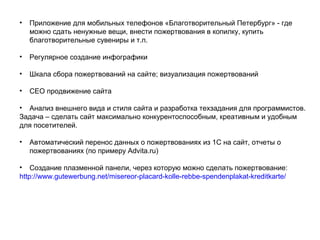 • Приложение для мобильных телефонов «Благотворительный Петербург» - где
можно сдать ненужные вещи, внести пожертвования в копилку, купить
благотворительные сувениры и т.п.
• Регулярное создание инфографики
• Шкала сбора пожертвований на сайте; визуализация пожертвований
• CEO продвижение сайта
• Анализ внешнего вида и стиля сайта и разработка техзадания для программистов.
Задача – сделать сайт максимально конкурентоспособным, креативным и удобным
для посетителей.
• Автоматический перенос данных о пожертвованиях из 1С на сайт, отчеты о
пожертвованиях (по примеру Advita.ru)
• Создание плазменной панели, через которую можно сделать пожертвование:
http://www.gutewerbung.net/misereor-placard-kolle-rebbe-spendenplakat-kreditkarte/
 
