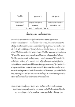 สัปดาห์ที่ 2 ใบความรู้ที่ 2 เวลา 5 นาที
กิจกรรมสวดมนต์
ประจําสัปดาห์
เรื่อง การอดทน อดกลั้น
และอดออม
ส่งเสริมคุณธรรมจริยธรรม
นักเรียนชั้น ป.1 - ม.3
วันที่ ศุกร์ที่ 13 มิถุนายน พ.ศ. 2557
เรื่อง การอดทน อดกลั้น และอดออม
การอดทนหมายถึง อดทนต่อความทุกข์ยากลําบากทางกาย หรือปัญหาภายนอก
ส่วนการอดกลั้นนั้นหมายถึง อดกลั้นต่ออารมณ์หรือความรู้สึกนึกคิดที่ไม่ดี อันนับได้ว่า
เป็นปัญหาภายใน คนที่อดทนแลบะอดกลั้นต่อปัญหาทั้งภายนอกและภายในได้เป็นอย่างดี
เท่านั้น จึงจะเป็นคนดีมีศีลธรรมได้ และคนในลักษณะนี้เท่านั้นจึงจะอดออม คือสร้างเนื้อ
สร้างตัวได้ หรือสามารถประคับประคองตนให้ดํารงชีวิตไปอย่างพอเหมาะพอสมแก่อัตภาพ
ได้ ไม่ลุแก่อํานาจของความอยากความต้องการที่ผิดๆจนกลายเป็นคนทุจริตสร้างปัญหา
ให้แก่สังคมและประเทศชาติ คนที่สามารถอดทน อดกลั้น และอดออม ได้เป็นอย่างดีนั้นก็
จะต้องมีคุณธรรม คือ การรักษาความสัจ และ การรู้จักข่มใจตนเองตนเองให้อยู่ในกฏใน
ระเบียบที่ดีงามตามความต้องการได้นั่นเอง คนที่ควบคุมใจของตนเองไม่ได้ หรือกล่าวสั้นว่า
ควบคุมตนเองไม่ได้นั้น ยากที่จะประสบความสําเร็จในชีวิตและหน้าที่การงาน ยิ่งการรักษา
ศีลและประพฤติปฏิบัติธรรมด้วยแล้ว ก็แทบจะเป็นไปไม่ได้เลย ฉะนั้น คุณธรรมข้อนี้จึงเป็น
รากฐานที่สําคัญประการหนึ่งของการมีคุณธรรมข้ออื่นๆต่อไป แต่คนที่จะควบคุมตนเองได้
เป็นอย่างดีนั้น ก็คือคนที่มีความสัจความจริงใจต่อตนเองนั่นเอง
จากพระบรมราโชวาทเรื่องคุณธรรม 4 ประการ สมเด็จพระยาสังวร สมเด็จพระสังฆราช
สภาสังคมสงเคราะห์แห่งประเทศไทย ในพระบรมราชูปถัมภ์ ในโอกาสสัปดาห์ส่งเสริม
ศาสนาและจริยธรรม ในวโรกาสเฉลิมพระชนมพรรษา วันที่ 1-7 ธันวาคม 2536
 