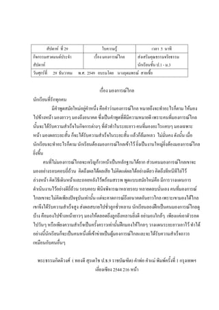 สัปดาห์ ที่ 29 ใบความรู้ เวลา 5 นาที
กิจกรรมสวดมนต์ประจํา
สัปดาห์
เรื่อง มองการณ์ไกล ส่งเสริมคุณธรรมจริยธรรม
นักเรียนชั้น ป.1 - ม.3
วันศุกร์ที่ 29 ธันวาคม พ.ศ. 2549 อบรมโดย นางอุดมพรณ์ สายเชื้อ
เรื่อง มองการณ์ไกล
นักเรียนที่รักทุกคน
มีคําพูดสมัยใหม่อยู่คําหนึ่ง คือคําว่ามองการณ์ไกล หมายถึงจะทําอะไรก็ตาม ให้มอง
ไปข้างหน้า มองยาวๆ มองถึงอนาคต ซึ่งเป็นคําพูดที่ดีมีความหมายดี เพราะคนที่มองการณ์ไกล
นั้นจะได้รับความสําเร็จในกิจการต่างๆ ที่ตัวทําในระยะยาว คนที่มองอะไรแคบๆ มองเฉพาะ
หน้า มองผลระยะสั้น ก็จะได้รับความสําเร็จในระยะสั้น แล้วก็ล้มเหลว ไม่มั่นคง ดังนั้น เมื่อ
นักเรียนจะทําอะไรก็ตาม นักเรียนต้องมองการณ์ไกลเข้าไว้ ยิ่งเป็นงานใหญ่ยิ่งต้องมองการณ์ไกล
ยิ่งขึ้น
คนที่ไม่มองการณ์ไกลจะเจริญก้าวหน้าเป็นหลักฐานได้ยาก ส่วนคนมองการณ์ไกลเขาจะ
มองอย่างรอบคอบถี่ถ้วน คิดถึงผลได้ผลเสีย ไม่คิดแต่ผลได้อย่างเดียว คิดถึงทีหนีทีไล่ไว้
ล่วงหน้า คิดวิธีเดินหน้าและถอยหลังไว้พร้อมสรรพ พูดแบบสมัยใหม่คือ มีการวางแผนการ
ดําเนินงานไว้อย่างดีถี่ถ้วน รอบคอบ พินิจพิจารณาหลายรอบ หลายตลบนั่นเอง คนที่มองการณ์
ไกลเขาจะไม่คิดเพียงปัจจุบันเท่านั้น แต่จะคาดการณ์ถึงอนาคตอันยาวไกล เพราะเขามองได้ไกล
เขาจึงได้รับความสําเร็จสูง ส่งผลสบายไปชั่วลูกชั่วหลาน นักเรียนลองฝึกเป็นคนมองการณ์ไกลดู
บ้าง คือมองไปข้างหน้ายาวๆ มองให้ตลอดถึงลูกถึงหลานยิ่งดี อย่ามองใกล้ๆ เพียงแค่เอาตัวรอด
ไปวันๆ หรือเพียงความสําเร็จเป็นครั้งคราวเท่านั้นฝึกมองให้ไกลๆ วางแผนระยะยาวเอาไว้ ทําได้
อย่างนี้นักเรียนก็จะเป็นคนหนึ่งที่เข้าข่ายเป็นผู้มองการณ์ไกลและจะได้รับความสําเร็จถาวร
เหมือนกับคนอื่นๆ
พระธรรมกิตติวงศ์ ( ทองดี สุรเตโช ป.ธ.9 ราชบัณฑิต) คําพ่อ คําแม่ พิมพ์ครั้งที่ 1 กรุงเทพฯ
เลี่ยงเซียง 2544 216 หน้า
 