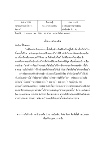สัปดาห์ ที่ 30 ใบความรู้ เวลา 5 นาที
กิจกรรมสวดมนต์ประจํา
สัปดาห์
เรื่อง การเตรียมพร้อม ส่งเสริมคุณธรรมจริยธรรม
นักเรียนชั้น ป.1 - ม.3
วันศุกร์ที่ 5 มกราคม พ.ศ. 2550 อบรมโดย นางพรทิพย์พา ตอเสนา
เรื่อง การเตรียมพร้อม
นักเรียนที่รักทุกคน
ในชีวิตแต่ละวันของคนเรานั้นมีเรื่องที่จะต้องให้แก้ไขอยู่ร่ําไป เดี๋ยวเรื่องโน้นเรื่อง
นี้บางครั้งก็นําความลําบากทุกข์ยากมาให้เพราะแก้ไขไม่ได้ แม้นักเรียนเองก็คงเคยประสบเรื่อง
อย่างนี้มาบ้างแล้ว อยากบอกวิธีสักอย่างหนึ่งเกี่ยวกับเรื่องนี้ นั่นก็คือ การเตรียมพร้อม ซึ่ง
หมายถึงการตระเตรียมป้องกันแก้ไขให้พร้อมไว้ล่วงหน้า ก่อนที่ปัญหาเรื่องนั้นจะมาถึง เหมือน
การเดินทางไกล ซึ่งจะต้องเตรียมการล่วงให้พร้อมไม่ว่าจะเป็นแผนการเดินทาง เสบียง เสื้อผ้า
พาหนะ รวมถึงเงินที่ต้องใช้จ่าย ถึงเวลาก็หยิบฉวยได้ทันที เดินทางไปแล้วก็จะไม่ขาดเหลืออะไร
การเตรียมความพร้อมเป็นการป้องกันและแก้ปัญหาที่ดีที่สุด เมื่อเกิดปัญหาก็แก้ได้ทันที
เช่นเตรียมยาที่จําเป็นไว้พร้อมพอเจ็บไข้อะไรก็พอประทังได้ไม่ร้ายแรง เตรียมกาย เตรียมใจ
เตรียมคิดไว้ล่วงหน้าว่าต่อไปจะทําอย่างไร จะทําอะไร จะทําอย่างไร ดังนี้เป็นต้น การ
เตรียมพร้อมอย่างนี้เขาเรียกว่าไม่ประมาท คนที่มีความรอบคอบเขาจะเตรียมความพร้อมไว้เสมอ
พอเกิดปัญหาเกิดเหตุการณ์คับขันขึ้นก็สามารถผ่านปัญหาผ่านเหตุการณ์นั้นๆ ไปได้โดยไม่ทุกข์
ไม่ลําบากมากนัก ทานจึงสอนกันว่าอย่าเป็นคนประมาท เตรียมตัวให้พร้อมเอาไว้ ป้องกันดีกว่า
มาแก้ไขภายหลัง ความประพฤติแบบวัวหายแล้วล้อมคอกนั้น ท่านสั่งสอนว่าอย่าทํา
พระธรรมกิตติวงศ์ ( ทองดี สุรเตโช ป.ธ.9 ราชบัณฑิต) คําพ่อ คําแม่ พิมพ์ครั้งที่ 1 กรุงเทพฯ
เลี่ยงเซียง 2544 216 หน้า
 
