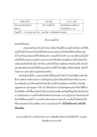 สัปดาห์ ที่ 31 ใบความรู้ เวลา 5 นาที
กิจกรรมสวดมนต์ประจํา
สัปดาห์
เรื่อง ความมีน้ําใจ ส่งเสริมคุณธรรมจริยธรรม
นักเรียนชั้น ป.1 - ม.3
วันศุกร์ที่ 12 มกราคม พ.ศ. 2550 อบรมโดย นายกันตพงศ์ พวงเพชร
เรื่อง ความมีน้ําใจ
นักเรียนที่รักทุกคน
เคยบอกนักเรียนมาบ้างแล้ว ว่าคนเราเมื่อจะไปอยู่ที่ไหนจะอยู่กับใครก็ตาม ขอให้เป็น
คนมีน้ําใจเข้าไว้ ขาดอะไรก็ขาดได้ไม่มีใครตําหนิ แต่อย่าขาดน้ําใจเป็นใช้ได้ อย่าเป็นคนแล้ง
น้ําใจ อย่าใจแคบ คิดเอาแต่ได้ ไม่คิดถึงอกใคร ช่วยเหลือใครไม่ได้ คนเราหากเป็นคนแล้งน้ําใจ
แล้วก็ไม่มีใครอยากจะมาอยู่หรือมาคบหาแบบจริงใจด้วยที่เขาทนอยู่ก็เพราะไม่มีทางไปเท่านั้น
เหมือนแผ่นดินนี้แล้งน้ํา ผู้คน สัตว์ พืช และต้นไม้ ก็ไม่อยากอยู่ไม่อยากเกิดบริเวณนั้น แต่จะไป
หลบอยู่อาศัยกันบนแผ่นดินที่มีน้ําสมบูรณ์ส่วนคนที่มีน้ําใจจะมีผู้คนมาพึ่งพาอาศัยอยู่ อยู่แล้วก็
ไม่อยากจาก แม้บางครั้งจะอยู่อย่างคับแคบก็ตาม
นักเรียนรู้อย่างนี้แล้ว ควรพยายามทําตัวให้เป็นคนมีน้ําใจเข้าไว้ ยิ่งคนใกล้ชิด คนที่เราต้อง
พึ่งพา อาศัยเขา ช่วยทํางานทําการ เช่นเป็นลูกจ้าง ลูกน้อง ยิ่งต้องมีน้ําใจต่อเขาให้มาก หากเขา
ลําบากเดือดร้อนอะไรก็ช่วยเหลือกันไปเท่าที่จะช่วยได้ ใครทําดีทําประโยชน์ให้เรา ก็อย่าลืม
บุญคุณของเขา ทดแทนคุณเขา ให้รางวัล ให้กําลังใจเขา อย่างน้อยก็พูดชมเชยเขาให้เขาได้ชื่นใจ
สักนิดก็ยังดี การเอื้อเฟื้อเขาด้วยน้ําใจนี่แหละนักเรียนจะเป็นมนต์วิเศษที่ดึงดูดให้เขาติดใจรักใคร่
เรา อ่อนน้อมต่อเรา ความมีน้ําใจเป็นสิ่งวิเศษนักนักเรียนเอ๋ย คนเราแม้รูปร่างจะไม่หล่อไม่สวยก็
มีเสน่ห์ได้ด้วยความมีน้ําใจ ตรงกันข้ามแม้จะหล่อและสวยอย่างไร หากแล้งน้ําใจเสียแล้ว ก็ทํา
ให้คนหมดเสน่ห์ลงไปมากทีเดียว คนโบราณท่านจึงบอกไว้ว่า มีน้าใจเป็นเสน่ห์ แล้งน้าใจ
เป็นเสนียด
พระธรรมกิตติวงศ์ ( ทองดี สุรเตโช ป.ธ.9 ราชบัณฑิต) คําพ่อ คําแม่ พิมพ์ครั้งที่ 1 กรุงเทพฯ
เลี่ยงเซียง 2544 216 หน้า
 