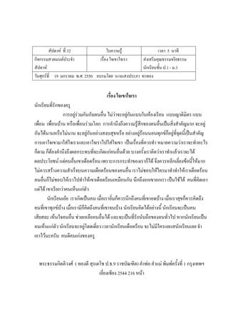 สัปดาห์ ที่ 32 ใบความรู้ เวลา 5 นาที
กิจกรรมสวดมนต์ประจํา
สัปดาห์
เรื่อง ใจเขาใจเรา ส่งเสริมคุณธรรมจริยธรรม
นักเรียนชั้น ป.1 - ม.3
วันศุกร์ที่ 19 มกราคม พ.ศ. 2550 อบรมโดย นางแสงประภา ทาทอง
เรื่อง ใจเขาใจเรา
นักเรียนที่รักของครู
การอยู่ร่วมกันกับคนอื่น ไม่ว่าจะอยู่กันแบบในห้องเรียน แบบญาติมิตร แบบ
เพื่อน เพื่อนบ้าน หรือเพื่อนร่วมโลก การคํานึงถึงความรู้สึกของคนอื่นเป็นสิ่งสําคัญมาก จะอยู่
กันได้นานหรือไม่นาน จะอยู่กันอย่างสงบสุขหรือ อย่างอยู่ร้อนนอนทุกข์ก็อยู่ที่จุดนี้เป็นสําคัญ
การเอาใจเขามาใส่ใจเราและเอาใจเราไปใส่ใจเขา เป็นเรื่องที่ควรทํา หมายความว่าเราจะทําอะไร
ก็ตาม ก็ต้องคํานึงถึงผลกระทบที่จะเกิดแก่คนอื่นด้วย บางครั้งเราคิดว่าเราทําแล้วเราจะได้
ผลประโยชน์ แต่คนอื่นเขาเดือดร้อน เพราะการกระทําของเราก็ได้ จึงควรหลีกเลี่ยงข้อนี้ให้มาก
ไม่ควรสร้างความสําเร็จบนความเดือดร้อนของคนอื่น เราไม่ชอบให้ใครมาทําทําให้เราเดือดร้อน
คนอื่นก็ไม่ชอบให้เราไปทําให้เขาเดือดร้อนเหมือนกัน นึกถึงอกเขาอกเรา เป็นใช้ได้ คนที่คิดเอา
แต่ได้ เขาเรียกว่าคนเห็นแก่ตัว
นักเรียนเอ๋ย เราเกิดเป็นคน เมื่อเราอิ่มก็ควรนึกถึงคนที่เขาอดบ้าง เมื่อเราสุขก็ควรคิดถึง
คนที่เขาทุกข์บ้าง เมื่อเรามีก็คิดถึงคนที่เขาจนบ้าง นักเรียนคิดได้อย่างนี้ นักเรียนจะเป็นคน
เสียสละ เห็นใจคนอื่น ช่วยเหลือคนอื่นได้ และจะเป็นที่รักนับถือของคนทั่วไป หากนักเรียนเป็น
คนเห็นแก่ตัว นักเรียนจะอยู่โดดเดี่ยว เวลานักเรียนเดือดร้อน จะไม่มีใครแยแสนักเรียนเลย จํา
เอาไว้นะครับ คนดีคนเก่งของครู
พระธรรมกิตติวงศ์ ( ทองดี สุรเตโช ป.ธ.9 ราชบัณฑิต) คําพ่อ คําแม่ พิมพ์ครั้งที่ 1 กรุงเทพฯ
เลี่ยงเซียง 2544 216 หน้า
 