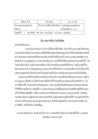 สัปดาห์ ที่ 34 ใบความรู้ เวลา 5 นาที
กิจกรรมสวดมนต์ประจํา
สัปดาห์
เรื่อง รักยาวให้บั่นรักสั้นให้ต่อ ส่งเสริมคุณธรรมจริยธรรม
นักเรียนชั้น ป.1 - ม.3
วันศุกร์ที่ 2 กุมภาพันธ์ พ.ศ. 2550 อบรมโดย นางวาสนา รวยสูงเนิน
เรื่อง รักยาวให้บั่น รักสั้นให้ต่อ
นักเรียนที่รักทุกคน
คนเก่าเล่าขานกันมาว่า รักยาวให้บั่นรักสั้นให้ต่อ เห็นว่ามีความหมายดี ก็เลยนํามา
บอกนักเรียน คือถ้าเราอยากมีอนาคตที่ดี มีชีวิตอยู่อย่างเป็นสุขตลอดไป ก็ต้องบั่นคือตัดขาดสิ่งที่
จะมาทําลายอนาคตทําลายชีวิตของตนเสีย อย่าเข้าใกล้สิ่งเหล่านั้น เช่น อบายมุข ย่เสพติด ความ
เกียจคร้าน ความสุรุ่ยสุร่าย ความหุนหันพลันแล่น เหล่านี้เป็นสิ่งที่คอยบั่นทอนอนาคตทั้งสิ้น ไม่
โดยตรงก็ทางอ้อม ถ้าบั่นออกจากชีวิตเราได้ อนาคตก็รุ่งเองสดใสได้ไม่ยาก แต่ถ้าเราคิดสั้นๆ
คิดเอาเฉพาะหน้า หวังสนุกสุขสบาย เฉพาะหน้า มีชีวิตไปวันๆ อนาคตจะเป็นอย่างไรก็ช่าง ก็ให้
เสพอบายมุขต่อไป เกียจคร้านต่อไป สุรุ่ยสุร่ายต่อไป อนาคตก็จะค่อยๆวูบและดับไปในที่สุด
ตัวอย่างแบบนี้นักเรียนก็คงจะเห็นกันมาบ้างแล้ว บางคนเบื้องต้นชีวิตลําบากยากจน แต่ด้วย
ความมุมานะ รู้จักทํางาน รู้จักเก็บออม รู้จักกินใช้ ไม่แตะต้องอบายมุขและสิ่งเสพติดต่างๆ ไม่
นานก็ตั้งตัวได้ อนาคตสดใส ชีวิตสุขสบาย แต่บางคนเบื้องต้นชีวิตสุขสบาย พ่อแม่หาเงินทอง
ไว้ให้เป็นก่ายเป็นกอง แต่คิดสั้นๆ เอาแต่ตามใจตนเองไม่รู้จักคุณค่าของทรัพย์สมบัติที่พ่อแม่ยก
ให้ กินใช้อย่างฟุ่มเฟือย ไม่ช้านานก็หมด ตัว ชีวิตติองลําบากลําบน หมดอนาคตไป น่าเสียใจ
แทนพ่อแม่ของเขา สู้อุตสาห์หาเงินมาตลอดชีวิต แต่ลูกกลับผลาญเสียไม่กี่ปี อบายมุขไม่เข้าใคร
ออกใคร มันทําลายอนาคตของทุกคนนั่นแหละ ถ้าไปหลงติดมันเข้า ทําตามคําโบราณที่ว่า รัก
ยาวให้บั่น รักสั้นให้ต่อ เป็นดีที่สุด
พระธรรมกิตติวงศ์ ( ทองดี สุรเตโช ป.ธ.9 ราชบัณฑิต) คําพ่อ คําแม่ พิมพ์ครั้งที่ 1 กรุงเทพฯ
เลี่ยงเซียง 2544 216 หน้า
 