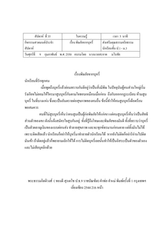 สัปดาห์ ที่ 35 ใบความรู้ เวลา 5 นาที
กิจกรรมสวดมนต์ประจํา
สัปดาห์
เรื่อง พิษภัยจากบุหรี่ ส่งเสริมคุณธรรมจริยธรรม
นักเรียนชั้น ป.1 - ม.3
วันศุกร์ที่ 9 กุมภาพันธ์ พ.ศ. 2550 อบรมโดย นางนวลสะอาด มโนชัย
เรื่องพิษภัยจากบุหรี่
นักเรียนที่รักทุกคน
เมื่อพูดถึงบุหรี่แล้วย่อมทราบกันดีอยู่ว่าเป็นสิ่งมีพิษ ในปัจจุบันผู้คนส่วนใหญ่เริ่ม
รังเกียจไม่ยอมให้ใครมาสูบบุหรี่กันตามใจชอบเหมือนเมื่อก่อน ถึงกับออกกฏระเบียบ ห้ามสูบ
บุหรี่ ในที่บางแห่ง ซึ่งจะเป็นอันตรายต่อสุขภาพของคนอื่น ข้อนี้ทําให้คนสูบบุหรี่เดือดร้อน
พอสมควร
คนที่ไม่สูบบุหรี่เห็นว่าคนสูบเป็นผู้ก่อพิษภัยให้แก่เขา แต่คนสูบบุหรี่เห็นว่าเป็นสิทธิ
ส่วนตัวของเขา ดังนั้นจึงสมัครใจสูบกันอยู่ ทั้งที่รู้ถึงโทษและพิษภัยของมันดี ทั้งที่ทราบว่าบุหรี่
เป็นตัวผลาญเงินทองแบบผ่อนส่ง ทําลายสุขภาพ และจะทุกข์ทรมานก่อนตาย แต่ทิ้งมันไม่ได้
เพราะติดเสียแล้ว นักเรียนก็อย่าให้บุหรี่มาทําลายตัวนักเรียนได้ หากยังไม่ติดก็อย่าริอ่านไปติด
มันเข้า ถ้าติดอยู่แล้วก็พยายามเลิกให้ได้ การไม่ติดบุหรี่เลยนั้นทําให้เป็นอิสระเป็นตัวของตัวเอง
และไม่เสียบุคลิกด้วย
พระธรรมกิตติวงศ์ ( ทองดี สุรเตโช ป.ธ.9 ราชบัณฑิต) คําพ่อ คําแม่ พิมพ์ครั้งที่ 1 กรุงเทพฯ
เลี่ยงเซียง 2544 216 หน้า
 