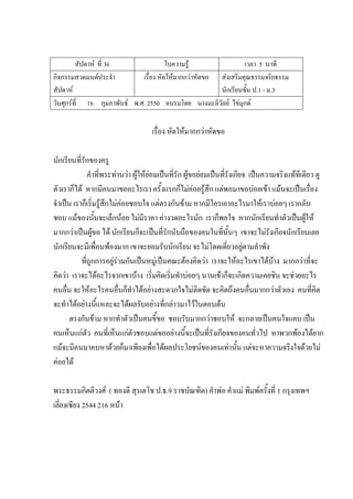สัปดาห์ ที่ 36 ใบความรู้ เวลา 5 นาที
กิจกรรมสวดมนต์ประจํา
สัปดาห์
เรื่อง หัดให้มากกว่าหัดขอ ส่งเสริมคุณธรรมจริยธรรม
นักเรียนชั้น ป.1 - ม.3
วันศุกร์ที่ 16 กุมภาพันธ์ พ.ศ. 2550 อบรมโดย นางมะลิวัลย์ ไข่มุกด์
เรื่อง หัดให้มากกว่าหัดขอ
นักเรียนที่รักของครู
คําที่พระท่านว่า ผู้ให้ย่อมเป็นที่รัก ผู้ขอย่อมเป็นที่รังเกียจ เป็นความจริงแท้ทีเดียว ดู
ตัวเราก็ได้ หากมีคนมาขออะไรเรา ครั้งแรกก็ไม่ค่อยรู้สึก แต่พอมาขอบ่อยเข้า แม้นจะเป็นเรื่อง
จําเป็น เราก็เริ่มรู้สึกไม่ค่อยชอบใจ แต่ตรงกันข้าม หากมีใครเอาอะไรมาให้เราบ่อยๆ เรากลับ
ชอบ แม้ของนั้นจะเล็กน้อย ไม่มีราคา ค่างวดอะไรนัก เราก็พอใจ หากนักเรียนทําตัวเป็นผู้ให้
มากกว่าเป็นผู้ขอ ได้ นักเรียนก็จะเป็นที่รักนับถือของคนในที่นั้นๆ เขาจะไม่รังเกียจนักเรียนเลย
นักเรียนจะมีเพื่อนพ้องมาก เขาจะยอมรับนักเรียน จะไม่โดดเดี่ยวอยู่ตามลําพัง
ที่ถูกการอยู่ร่วมกันเป็นหมู่เป็นคณะต้องคิดว่า เราจะให้อะไรเขาได้บ้าง มากกว่าที่จะ
คิดว่า เราจะได้อะไรจากเขาบ้าง เริ่มคิดเริ่มทําบ่อยๆ นานเข้าก็จะเกิดความเคยชิน จะช่วยอะไร
คนอื่น จะให้อะไรคนอื่นก็ทําได้อย่างสะดวกใจไม่ติดขัด จะคิดถึงคนอื่นมากกว่าตัวเอง คนที่คิด
จะทําได้อย่างนี้แหละจะได้ผลรับอย่างที่กล่าวมาไว้ในตอนต้น
ตรงกันข้าม หากทําตัวเป็นคนขี้ขอ ชอบรับมากกว่าชอบให้ จะกลายเป็นคนใจแคบ เป็น
คนเห็นแก่ตัว คนที่เห็นแก่ตัวชอบแต่ขออย่างนี้จะเป็นที่รังเกียจของคนทั่วไป หาพวกพ้องได้ยาก
แม้จะมีคนมาคบหาด้วยก็มาเพียงเพื่อได้ผลประโยชน์ของคนเท่านั้น แต่จะหาความจริงใจด้วยไม่
ค่อยได้
พระธรรมกิตติวงศ์ ( ทองดี สุรเตโช ป.ธ.9 ราชบัณฑิต) คําพ่อ คําแม่ พิมพ์ครั้งที่ 1 กรุงเทพฯ
เลี่ยงเซียง 2544 216 หน้า
 