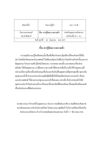 สัปดาห์ที่ 3 ใบความรู้ที่ 3 เวลา 5 นาที
กิจกรรมสวดมนต์
ประจําสัปดาห์
เรื่อง การรู้จักละวางความชั่ว ส่งเสริมคุณธรรมจริยธรรม
นักเรียนชั้น ป.1 - ม.3
วันที่ ศุกร์ที่ 20 มิถุนายน พ.ศ. 2557
เรื่อง การรู้จักละวางความชั่ว
ความสุจริต และรู้จักเสียสละนั้นเป็นข้อที่จะช่วยกระตุ้นเตือนให้คนทําตนให้เป็น
ประโยชน์ต่อสังคมและประเทศชาติ ไม่เพียงแต่มุ่งหวังเพื่อประโยชน์ส่วนตัวเท่านั้นและการ
มีคุณธรรม รักษาความสัจ รู้จักข่มใจตนเอง การอดทน อดกลั้น และอดออม ที่จะช่วย
ผลักดัน ให้เกิดคุณธรรม การรู้จักละวางความชั่วได้สะดวกเต็มที่ จะเห็นได้ว่าคุณธรรมที่
กล่าวมามีความเกี่ยวเนื่องสนับสนุนซึ่งกันและกันอันเป็นคุณธรรมที่ทุกคนทุกชั้น ทุกระดับ
ทุกฐานะหน้าที่ สามารถนํามาประพฤติปฏิบัติเพื่อให้เกิดผลดีแก่ตนเอง ครอบครัว สังคม
และประเทศชาติ ได้ตามควรแก่ฐานะและหน้าที่ของตน กล่าวคือ ถ้าประชาชนทั่วไปมี
คุณธรรมประจําใจอย่างครบถ้วน ก็ย่อมจะเป็นสมาชิกที่ดีของสังคม เป็นพลเมืองดีของชาติ
เป็นนักปกครองที่ดีอย่างแน่นอน
จากพระบรมราโชวาทเรื่องคุณธรรม 4 ประการ สมเด็จพระยาสังวร สมเด็จพระสังฆราช
สภาสังคมสงเคราะห์แห่งประเทศไทย ในพระบรมราชูปถัมภ์ ในโอกาสสัปดาห์ส่งเสริม
ศาสนาและจริยธรรม ในวโรกาสเฉลิมพระชนมพรรษา วันที่ 1-7 ธันวาคม 2536
 