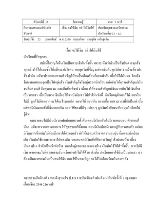 สัปดาห์ที่ 37 ใบความรู้ เวลา 5 นาที
กิจกรรมสวดมนต์ประจํา
สัปดาห์
เรื่อง จงใช้เงิน อย่าให้เงินใช้ ส่งเสริมคุณธรรมจริยธรรม
นักเรียนชั้น ป.1 - ม.3
วันศุกร์ที่ 23 กุมภาพันธ์ พ.ศ. 2550 อบรมโดย นายสุกิจ แก้วสุจริต
เรื่อง จงใช้เงิน อย่าให้เงินใช้
นักเรียนที่รักทุกคน
สมัยนี้ใครๆ ก็เห็นเงินเป็นพระเจ้ากันทั้งนั้น เพราะเห็นว่าเงินเป็นสิ่งบันดาลทุกสิ่ง
ทุกอย่างให้ได้และซื้อได้แม้กระทั่งใจคน คนทุกวันนี้จึงมุ่งแต่หาเงินกันทุกวิถีทาง แม้จะต้องทํา
ชั่ว ทําผิด แม้จะประกอบกรรมทําเข็ญให้คนอื่นเดือดร้อนก็ยอมทํากัน เพื่อให้ได้เงินมา โลกจึง
ร้อนจนแทบจะลุกเป็นไฟอยู่แล้ว เงินสําคัญก็จริงอยู่หรอกนักเรียน แต่อย่างให้ความสําคัญแก่เงิน
จนลืมความดี ลืมคุณธรรม และลืมข้อเท็จจริง เมื่อเราให้ความสําคัญแก่เงินมากเกินไป เงินก็จะ
เป็นนายเรา เมื่อเป็นนาย เงินก็จะใช้เรา บังคับเรา ให้ทําโน่นทํานี่ นักเรียนดูตัวเองก็ได้ เวลาเงิน
ไม่มี ลูกก็ไม่คิดอยาก จะได้อะไรมากนัก อยากได้ อยากกิน อยากซื้อ เฉพาะเวลาที่จําเป็นเท่านั้น
แต่พอมีเงินมากเข้าก็เริ่มอยากกิน อยากใช้ของที่ดีๆ แปลก ๆ ถูกเงินบังคับจนหัวหมุนไปโดยไม่
รู้ตัว
คนเราตอนไม่มีเงิน มีเวลาพักผ่อนสบายทั้งคืน ตอนมีเงินกลับไม่มีเวลาจะนอน พักผ่อนก็
น้อย แม้จะหาเวลาทานอาหาร ให้สุขสบายก็ทั้งยาก ตอนมีเงินน้อยมีเวลาอยู่กับครอบครัว แต่พอ
มีเงินมากเข้ากลับไม่ค่อยมีเวลาให้ครอบครัว ทําให้ครอบครัวขาดความอบอุ่น นี่แหละนักเรียน
เอ๋ย เงินมันใช้เราเพราะเราไปหลงมัน บางคนพอมีเงินเข้าก็คิดการใหญ่ สั่งฆ่าคนบ้าง เลี้ยง
นักเลงบ้าง ทําตัวเป็นเจ้าพ่อบ้าง นอกใจคู่ครองของตนเองบ้าง เงินมันใช้ให้ทําทั้งนั้น หากไม่มี
เงิน เขาอาจจะไม่คิดทําอย่างนั้น หรืออาจทําไม่ได้ด้วย ดังนั้น นักเรียนอย่าใช้เงินเป็นนายเรา เรา
ต้องเป็นนายของเงิน เป็นคนใช้เงิน และใช้ในทางที่ถูก จะได้ไม่เดือนร้อนในภายหลัง
พระธรรมกิตติวงศ์ ( ทองดี สุรเตโช ป.ธ.9 ราชบัณฑิต) คําพ่อ คําแม่ พิมพ์ครั้งที่ 1 กรุงเทพฯ
เลี่ยงเซียง 2544 216 หน้า
 