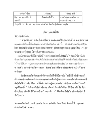 สัปดาห์ ที่ 38 ใบความรู้ เวลา 5 นาที
กิจกรรมสวดมนต์ประจํา
สัปดาห์
เรื่อง อย่าแล้งน้ําใจ ส่งเสริมคุณธรรมจริยธรรม
นักเรียนชั้น ป.1 - ม.3
วันศุกร์ที่ 2 มีนาคม พ.ศ. 2550 อบรมโดย พันตรีหญิงสันทนา หาญยิ่ง
เรื่อง อย่าแล้งน้ําใจ
นักเรียนที่รักทุกคน
เขาว่ามนุษย์ต้องอยู่รวมกันเป็นหมู่เป็นพวก นักเรียนเองก็ต้องอยู่กับคนอื่นๆ ต้องมีพวกพ้อง
คอยช่วยเหลือกัน เมื่อนักเรียนอยู่กับคนอื่นนักเรียนก็อย่าแล้งน้ําใจ คืออย่าเป็นคนเห็นแก่ได้ฝ่าย
เดียว ทําอะไรที่เห็นเป็นการช่วยเหลือคนอื่นได้ก็ทํา ขอให้นักเรียนถือ คติโบราณที่สอนไว้ว่า อยู่
บ้านท่านอย่านิ่งดูดาย ปั้นวัวปั้นควายให้ลูกท่านเล่น
คตินี้ท่านแนะนําให้เป็นคนดีมีน้ําใจอย่านิ่งดูดายโดยเห็นว่าธุระไม่ใช่ คนแล้งน้ําใจนั้นจะ
ช่วยเหลือเกื้อกูลและทําประโยชน์ให้แก่คนอื่นและสังคมไม่ค่อยได้ ทั้งที่เป็นเรื่องเล็กน้อยและทํา
ได้ง่ายแต่ก็ไม่ทํา จะมุ่งแต่เอาเปรียบคนอื่นและจะไม่ยอมเสียเปรียบใคร ส่วนคนที่มีน้ําใจจะ
ตรงกันข้าม คือจะเป็นคนไม่ตระหนี่แรง ช่วยอะไรเขาได้ก็ช่วย แม้จะดูเสียเปรียบบ้างก็ไม่คิด
อะไรมาก
เกิดเป็นคนอยู่ในสังคมนะนักเรียน เราต้องฝึกให้เป็นคนมีน้ําใจเข้าไว้ อย่าเป็นคนแล้ง
น้ําใจ เช่นเห็นอะไรตกหล่นเกะกะขวางทางเดิน เด็กเล็กผู้คนอาจชน อาจเหยียบเป็นอันตรายได้
ก็หยิบให้พ้นทางเสีย นี่คือความมีน้ําใจ ขับรถอยู่ตามถนน เห็นรถคันอื่นเขาจะเลี้ยวเข้าซอยก็
หยุดให้เขาเลี้ยวไป เห็นคนกําลังเดินข้ามถนนก็หยุดให้เขาเดินไปก่อน นี่ก็เป็นคนมีน้ําใจ เรื่อง
เล็กๆน้อยๆ อย่างนี้ทําได้ไม่ยากเย็นอะไรเลย แต่เพราะไม่ทําแล้งน้ําใจใช่ไหม นี่ยกตัวอย่างให้
นักเรียนเห็น
พระธรรมกิตติวงศ์ ( ทองดี สุรเตโช ป.ธ.9 ราชบัณฑิต) คําพ่อ คําแม่ พิมพ์ครั้งที่ 1 กรุงเทพฯ
เลี่ยงเซียง 2544 216 หน้า
 