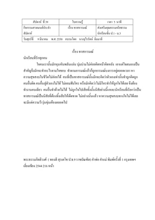 สัปดาห์ ที่ 39 ใบความรู้ เวลา 5 นาที
กิจกรรมสวดมนต์ประจํา
สัปดาห์
เรื่อง ทาสอารมณ์ ส่งเสริมคุณธรรมจริยธรรม
นักเรียนชั้น ป.1 - ม.3
วันศุกร์ที่ 9 มีนาคม พ.ศ. 2550 อบรมโดย นางจุไรรัตน์ ฉิมมาลี
เรื่อง ทาสอารมณ์
นักเรียนที่รักทุกคน
ใจคนเรานั้นมักหุนหันพลันแล่น บุ่มบ่ามไม่ค่อยคิดหน้าคิดหลัง เอาแต่ใจตนเองเป็น
สําคัญจึงมักจะทําอะไรตามใจชอบ ทําตามอารมณ์แล้วก็ถูกอารมณ์บงการอยู่ตลอดเวลา หา
ความสุขสงบในชีวิตไม่ค่อยได้ คนที่เป็นทาสอารมณ์นั้นมักจะคิดว่าตัวเองเท่านั้นทําถูกคิดถูก
คนอื่นผิด คนอื่นสู่ตัวเองไม่ได้ ไม่ยอมฟังใคร หรือมักคิดว่าไม่มีใครทําให้ถูกใจได้เลย จึงต้อง
ทํางานคนเดียว คนอื่นทําด้วยไม่ได้ ไม่ถูกใจไปเสียทั้งนั้นนิสัยย่างนี้แหละนักเรียนที่เรียกว่าเป็น
ทาสอารมณ์เป็นนิสัยที่ต้องทิ้งเสียให้เด็ดขาด ไม่อย่างนั้นแล้ว หาความสุขสงบทางใจไม่ได้เลย
จะมีแต่ความว้าวุ่นขุ่นเคืองตลอดไป
พระธรรมกิตติวงศ์ ( ทองดี สุรเตโช ป.ธ.9 ราชบัณฑิต) คําพ่อ คําแม่ พิมพ์ครั้งที่ 1 กรุงเทพฯ
เลี่ยงเซียง 2544 216 หน้า
 