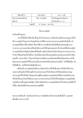 สัปดาห์ที่ 37 ใบความรู้ 37 เวลา 5 นาที
กิจกรรมสวดมนต์ประจํา
สัปดาห์
เรื่อง ความสุจริต ส่งเสริมคุณธรรมจริยธรรม
นักเรียนชั้น ป.1 - ม.3
วันศุกร์ที่ 27 มีนาคม พ.ศ. 2558
เรื่องความสุจริต
นักเรียนที่รักทุกคน
เวลานี้ มีสิ่งที่หาได้ยากยิ่ง ขึ้นทุกวันในโลกของเรา เหมือนกับงมเข็มในมหาสมุทร สิ่งนั้น
คือ ความสุจริต ในทุกวงการในทุกสังคม ต่างก็ต้องการและแสวงหาความสุจริตกันทั้งนั้น แต่
ความสุจริตก็ยังหาได้ยากเต็มที เมื่อหาได้ยาก ความเดือดร้อนจึงเกิดขึ้นทุกหย่อมหญ้า ความ
หวาดระแวง ความเอารัดเอาเปรียบกันจึงระบาดไปทั่วทุกหนทุกแห่ง สําหรับคนที่ยังมั่นคงอยู่ใน
ความสุจริตนั้นต่างก็อยู่อย่างเจียมเนื้อเจียมตัว อยู่อย่างไม่สบายใจนัก ต้องถูกกระแหนะกระแหน
ก้าวร้าวให้หมดกําลังใจไปเรื่อยๆ โดยไม่มีทางตอบโต้ จนคนสุจริตบางคนทนสภาพไม่ไหวต้อง
ยอมเป็น หมาหางด้วน ไปกะเขาด้วยอย่างน่าเสียดาย คงเหลือแต่คนที่จิตใจมั่นคงจริงๆ เท่านั้น
จึงจะครองความสุจริตไว้ได้ คนอย่างนี้แหละนักเรียนที่น่ายกย่องอย่างแท้จริง ไหว้ได้เต็มมือ นับ
ถือได้เต็มใจ ขอให้นักเรียนยึดถือเป็นแบบ
แท้จริงแล้ว ความสุจริตนั้นเป็นเกราะป้องกันตัวเราได้ คือป้องกันเรามิให้ตกไปในบ่วง
แห่งความชั่วทุจริต มิให้ตกอยู่ในวังวนแห่งความเลวร้ายในสังคม ทําให้ปลอดภัยจากการถูก
กล่าวหาถูกใส่ร้ายป้ายสี หรือถูกลงโทษ ผู้มั่นคงอยู่ในความสุจริตย่อมได้รับความนับถือจากคน
ทั่วไปไปไหนมาไหนก็ไม่ต้องหวาดระแวง ทํามาหากินอะไรก็ทําได้โกยเปิดเผย ความสุจริตเป็น
เหตุให้คนเราเป็นอยู่อย่างปกติสุข ไม่มีเวรมีภัยกับใคร ความสุจริตดีอย่างนี้ นักเรียนควรยึดถือไว้
ให้มั่น แม้จะต้องฝืนใจและอดทนประพฤติก็คุ้ม
พระธรรมกิตติวงศ์ ( ทองดี สุรเตโช ป.ธ.9 ราชบัณฑิต) คําพ่อ คําแม่ พิมพ์ครั้งที่ 1 กรุงเทพฯ
เลี่ยงเซียง 2544 216 หน้า
 