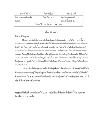 สัปดาห์ ที่ 36 ใบความรู้ 36 เวลา 5 นาที
กิจกรรมสวดมนต์ประจํา
สัปดาห์
เรื่อง ภัย 3 อย่าง ส่งเสริมคุณธรรมจริยธรรม
นักเรียนชั้น ป.1 - ม.3
วันศุกร์ที่ 20 มีนาคม พ.ศ. 2558
เรื่อง ภัย 3 อย่าง
นักเรียนที่รักทุกคน
ผู้ใหญ่สอนเราว่าผู้ที่กําลังจะเติบโตนั้นจะต้องระวังภัย 3 อย่าง คือ ระวังไฟไหม้ ระวังน้ําท่วม
ระวังผีหลอก ความจริงท่านสอนเป็นปริศนา เข้าไว้ มิใช่ให้ระวังไฟ ระวังน้ํา หรือระวังผีธรรมดา ปริศนาที่
ท่านว่าไว้คือ ไฟหมายถึง บุหรี่ น้ําหมายถึงสุรา ผี หมายถึงการพนัน ท่านให้ระวังไฟไหม้ คือ อย่าสูบบุหรี่
ระวังน้ําท่วมคืออย่าดื่มสุรา ระวังผีหลอกคือ อย่าเล่นการพนัน ภัยทั้ง 3 อย่างนี้ เป็นตัวบั่นทอนอนาคตของ
คน เพราะเป็นเหตุให้เสียเงินทองโดยใช่เหตุ แม้จะดูไม่มาก แต่ถ้าเสียทุกวันทุกวัน เงินทองที่หาได้ก็หมดไป
โดยไม่จําเป็นทุกวัน จึงทําให้เป็นคนที่สมบูรณ์ได้ช้า ตั้งตัวได้ช้า น้ําที่ซึมออกจากโอ่งที่รั่ว แม้จะดูไม่มากแต่
ซึมอยู่ตลอดเวลา ทุกๆวัน ไม่นานน้ําก็หมดโอ่งได้ฉันใดเงินทองที่ไหลออกโดยไม่จําเป็นทุกวันไม่ช้าไม่นาน
ก็หมดไปได้เช่นกัน
ภัย 3 อย่างนี้ เพียงอย่างเดียวก็ทําให้เสียผู้เสียคนได้เช่นเดียวกัน แต่บางคนก็ยินดีให้ภัย
เข้าตัวเองทําลายตัวเองอยู่ได้ทุกเมื่อทุกวัน โดยมิรู้ตัว หรือบางคนรู้ตัวแต่ถอนตัวไม่ได้ปล่อยให้
เป็นทาสของมันไป ช่างน่าอนาถแท้นักเรียนเอ๋ย นักเรียนรู้อย่างนี้แล้วขอให้ระวังภัย 3 อย่างนี้ไว้
อย่าให้เป็นเสนียดกับชีวิตของเรา
พระธรรมกิตติวงศ์ ( ทองดี สุรเตโช ป.ธ.9 ราชบัณฑิต) คําพ่อ คําแม่ พิมพ์ครั้งที่ 1 กรุงเทพฯ
เลี่ยงเซียง 2544 216 หน้า
 