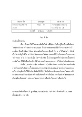 สัปดาห์ ที่ 35 ใบความรู้35 เวลา 5 นาที
กิจกรรมสวดมนต์ประจํา
สัปดาห์
เรื่อง ดี - ชั่ว ส่งเสริมคุณธรรมจริยธรรม
นักเรียนชั้น ป.1 - ม.3
วันศุกร์ที่ 13 มีนาคม พ.ศ. 2558
เรื่อง ดี- ชั่ว
นักเรียนที่รักทุกคน
เมื่อเราต้องการให้ชีวิตของเราดําเนินไปด้วยดี มีผู้คนนับถือ อยู่เย็นเป็นสุขในสังคม
โดยที่สุดต้องการให้ครอบครัวเราสงบอบอุ่น ก็จําต้องทําตัวเราเองให้ดีไว้ก่อน เราจะทําดีได้ก็
ต่อเมื่อ เรารู้อะไรดี จึงจะทําดีถูก ทํานองเดียวกัน เราต้องรู้อะไรชั่วด้วย จะได้ไม่ทํา เรื่อง ดี ชั่วนี้
เป็นเรื่องสําคัญในชีวิต อะไรคือชั่วต้องแยกแยะให้ออก แยกแยะให้เป็น ถ้าแยกแยะไม่ออก จะทํา
ให้สําคัญผิดไปได้ คือเห็นดีเป็นชั่ว เห็นชั่วเป็นดีไป ซึ่งก็เห็นมีอยู่มากที่เห็นเป็นอย่างนี้ จึงทําให้
หลงผิดไปทําให้ชีวิตต้องผันแปรไปทําให้ครอบครัวขาดความอบอุ่นทําให้ผู้คนรังเกียจที่จะคบหา
อันที่จริง ความดีความชั่ว คนดี คนชั่ว อยู่ใกล้ชิด กันมาก บางทีอยู่ในตัวคนเดียวเสีย
ด้วยซ้ํา แต่ตรงกันข้ามโดยสิ้นเชิง เหมือนเหรียญ สองหน้า แม้แต่ละหน้าจะอยู่ใกล้ชิดติดกันและ
อยู่ในเหรียญเดียวกันก็ไม่ปนกัน เข้ากันไม่ได้ ดีชั่วก็เช่นกันบางทีแยกแยะกันแทบไม่ออก แต่ก็
พยายามแยกแยะให้ออกไม่อย่างนั้นจะเห็นดีเป็นชั่ว เห็นชั่วเป็นดี การเห็นอย่างนี้โบราณบอกว่า
เห็นกงจักรเป็นดอกบัว เพราะแยกไม่ออกว่ากงจักรเป็นอย่างไร ดอกบัวเป็นอย่างไร
พระธรรมกิตติวงศ์ ( ทองดี สุรเตโช ป.ธ.9 ราชบัณฑิต) คําพ่อ คําแม่ พิมพ์ครั้งที่ 1 กรุงเทพฯ
เลี่ยงเซียง 2544 216 หน้า
 