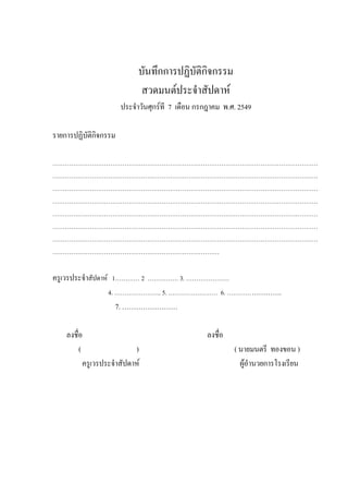 บันทึกการปฏิบัติกิจกรรม
สวดมนต์ประจําสัปดาห์
ประจําวันศุกร์ที 7 เดือน กรกฎาคม พ.ศ. 2549
รายการปฏิบัติกิจกรรม
…………………………………………………………………………………………………………………
…………………………………………………………………………………………………………………
…………………………………………………………………………………………………………………
…………………………………………………………………………………………………………………
…………………………………………………………………………………………………………………
…………………………………………………………………………………………………………………
…………………………………………………………………………………………………………………
………………………………………………………………………
ครูเวรประจําสัปดาห์ 1………… 2 …………… 3. …………………
4. ………………….. 5. …………………… 6. …………………….
7. ……………………
ลงชื่อ ลงชื่อ
( ) ( นายมนตรี ทองขอน )
ครูเวรประจําสัปดาห์ ผู้อํานวยการโรงเรียน
 