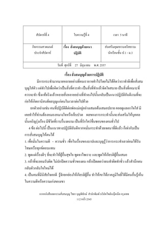 สัปดาห์ที่ 4 ใบความรู้ที่ 4 เวลา 5 นาที
กิจกรรมสวดมนต์
ประจําสัปดาห์
เรื่อง สั่งสมบุญด้วยแนว
ปฏิบัติ
ส่งเสริมคุณธรรมจริยธรรม
นักเรียนชั้น ป.1 - ม.3
วันที่ ศุกร์ที่ 27 มิถุนายน พ.ศ. 2557
เรื่อง สั่งสมบุญด้วยการปฏิบัติ
มีการกระทํามากมายหลายอย่างที่คนเราอาจทําไปโดยไม่ได้คิดว่าเราทําดีเพื่อสั่งสม
บุญใส่ตัว แต่ทําไปเพื่อคิดว่าเป็นสิ่งที่ควรทํา เป็นสิ่งที่ทําแล้วจิตใจสบาย เป็นสิ่งที่เหมาะที่
ควรจะทํา ซึ่งแท้จริงแล้วหลายสิ่งหลายอย่างที่ทําลงไปนั้นกลับเป็นแนวปฏิบัติอันดีงามที่จะ
ก่อให้เกิดอานิสงส์ผลบุญแก่ตนในเวลาต่อไปด้วย
ยกตัวอย่างเช่น คนที่ปฏิบัติดีต่อพ่อแม่อยู่อย่างเสมอต้นเสมอปลาย คอยดูแลเอาใจใส่ มิ
เคยทําให้ท่านต้องหมองหมางใจหรือเจ็บปวด ผลของการกระทํานั้นจะส่งเสริมให้บุคคล
นั้นเจริญรุ่งเรือง มีชีวิตที่ราบรื่นงดงาม เป็นที่รักใคร่ชื่นชอบของคนทั่วไป
4 ข้อ ต่อไปนี้ เป็นแนวทางปฏิบัติอันดีหากหมั่นกระทําด้วยเจตนาที่ดีแล้ว ก็เท่ากับเป็น
การสั่งสมบุญให้ตนได้
1. เชื่อมั่นในความดี - ความชั่ว เชื่อในเรื่องของบาปและบุญรู้ว่าการกระทําเลวย่อมได้รับ
โทษหรือทุกข์ตอบแทน
2. พูดแต่เรื่องดีๆ ที่จะทําให้ผู้อื่นสุขใจ พูดจาไพเราะ และพูดให้เกียรติผู้อื่นเสมอ
3. กล้าที่จะยอมรับผิด ไม่ปกปิดความชั่วของตน กล้าเปิดเผยว่าตนทําผิดทําชั่ว แล้วสํานึกตน
กลับตัวกลับใจใหม่ได้
4. เป็นคนที่มีนิสัยใจคอดี รู้จักยกย่องให้เกียรติผู้อื่น ทําให้เขาได้ภาคภูมิใจที่ได้มีคนอื่นรู้เห็น
ในความดีหรือความเก่งของเขา
จากหนังสือลดกรรมสั่งสมบุญ ไชยา บุญพิทักษ์ สํานักพิมพ์ บริษัทไพลินบุ๊คเน็ต กรุงเทพ
112 หน้า 2545
 