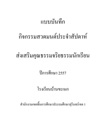 แบบบันทึก
กิจกรรมสวดมนต์ประจําสัปดาห์
ส่งเสริมคุณธรรมจริยธรรมนักเรียน
ปีการศึกษา 2557
โรงเรียนบ้านขะเนก
สํานักงานเขตพื้นการศึกษาประถมศึกษาสุรินทร์เขต 1
 