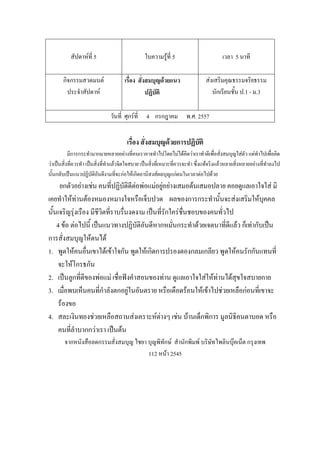 สัปดาห์ที่ 5 ใบความรู้ที่ 5 เวลา 5 นาที
กิจกรรมสวดมนต์
ประจําสัปดาห์
เรื่อง สั่งสมบุญด้วยแนว
ปฏิบัติ
ส่งเสริมคุณธรรมจริยธรรม
นักเรียนชั้น ป.1 - ม.3
วันที่ ศุกร์ที่ 4 กรกฎาคม พ.ศ. 2557
เรื่อง สั่งสมบุญด้วยการปฏิบัติ
มีการกระทํามากมายหลายอย่างที่คนเราอาจทําไปโดยไม่ได้คิดว่าเราทําดีเพื่อสั่งสมบุญใส่ตัว แต่ทําไปเพื่อคิด
ว่าเป็นสิ่งที่ควรทํา เป็นสิ่งที่ทําแล้วจิตใจสบาย เป็นสิ่งที่เหมาะที่ควรจะทํา ซึ่งแท้จริงแล้วหลายสิ่งหลายอย่างที่ทําลงไป
นั้นกลับเป็นแนวปฏิบัติอันดีงามที่จะก่อให้เกิดอานิสงส์ผลบุญแก่ตนในเวลาต่อไปด้วย
ยกตัวอย่างเช่น คนที่ปฏิบัติดีต่อพ่อแม่อยู่อย่างเสมอต้นเสมอปลาย คอยดูแลเอาใจใส่ มิ
เคยทําให้ท่านต้องหมองหมางใจหรือเจ็บปวด ผลของการกระทํานั้นจะส่งเสริมให้บุคคล
นั้นเจริญรุ่งเรือง มีชีวิตที่ราบรื่นงดงาม เป็นที่รักใคร่ชื่นชอบของคนทั่วไป
4 ข้อ ต่อไปนี้ เป็นแนวทางปฏิบัติอันดีหากหมั่นกระทําด้วยเจตนาที่ดีแล้ว ก็เท่ากับเป็น
การสั่งสมบุญให้ตนได้
1. พูดให้คนอื่นเขาได้เข้าใจกัน พูดให้เกิดการปรองดองกลมเกลียว พูดให้คนรักกันแทนที่
จะให้โกรธกัน
2. เป็นลูกที่ดีของพ่อแม่ เชื่อฟังคําสอนของท่าน ดูแลเอาใจใส่ให้ท่านได้สุขใจสบายกาย
3. เมื่อพบเห็นคนที่กําลังตกอยู่ในอันตราย หรือเดือดร้อนให้เข้าไปช่วยเหลือก่อนที่เขาจะ
ร้องขอ
4. สละเงินทองช่วยเหลือสถานส่งเคราะห์ต่างๆ เช่น บ้านเด็กพิการ มูลนิธิคนตาบอด หรือ
คนที่ลําบากกว่าเรา เป็นต้น
จากหนังสือลดกรรมสั่งสมบุญ ไชยา บุญพิทักษ์ สํานักพิมพ์ บริษัทไพลินบุ๊คเน็ต กรุงเทพ
112 หน้า 2545
 