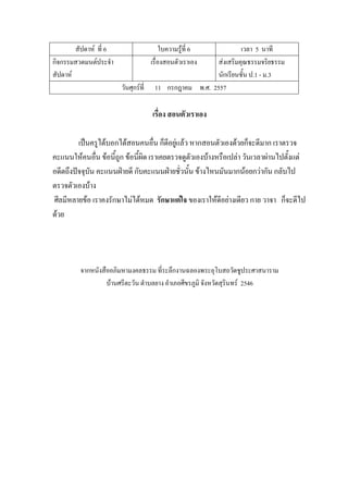สัปดาห์ ที่ 6 ใบความรู้ที่ 6 เวลา 5 นาที
กิจกรรมสวดมนต์ประจํา
สัปดาห์
เรื่องสอนตัวเราเอง ส่งเสริมคุณธรรมจริยธรรม
นักเรียนชั้น ป.1 - ม.3
วันศุกร์ที่ 11 กรกฎาคม พ.ศ. 2557
เรื่อง สอนตัวเราเอง
เป็นครูได้บอกได้สอนคนอื่น ก็ดีอยู่แล้ว หากสอนตัวเองด้วยก็จะดีมาก เราตรวจ
คะแนนให้คนอื่น ข้อนี้ถูก ข้อนี้ผิด เราเคยตรวจดูตัวเองบ้างหรือเปล่า วันเวลาผ่านไปตั้งแต่
อดีตถึงปัจจุบัน คะแนนฝ่ายดี กับคะแนนฝ่ายชั่วนั้น ข้างไหนมันมากน้อยกว่ากัน กลับไป
ตรวจตัวเองบ้าง
ศีลมีหลายข้อ เราคงรักษาไม่ได้หมด รักษาแต่ใจ ของเราให้ดีอย่างเดียว กาย วาจา ก็จะดีไป
ด้วย
จากหนังสืออภิมหามงคลธรรม ที่ระลึกงานฉลองพระอุโบสถวัดชูประศาสนาราม
บ้านศรีตะวัน ตําบลยาง อําเภอศีขรภูมิ จังหวัดสุรินทร์ 2546
 