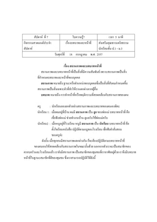 สัปดาห์ ที่ 7 ใบความรู้7 เวลา 5 นาที
กิจกรรมสวดมนต์ประจํา
สัปดาห์
เรื่องบทบาทและหน้าที่ ส่งเสริมคุณธรรมจริยธรรม
นักเรียนชั้น ป.1 - ม.3
วันศุกร์ที่ 18 กรกฎาคม พ.ศ. 2557
เรื่อง สถานภาพและบทบาทหน้าที่
สถานภาพและบทบาทหน้าที่เป็นสิ่งที่มีความสัมพันธ์ เพราะสถานภาพเป็นสิ่ง
ที่กําหนดบทบาทและหน้าที่ของบุคคล
สถานภาพ หมายถึง ฐานะหรือตําแหน่งของบุคคลซึ่งเป็นสิ่งที่สังคมกําหนดขึ้น
สถานภาพเป็นสิ่งเฉพาะตัวที่ทําให้เราแตกต่างจากผู้อื่น
บทบาท หมายถึง การทําหน้าที่หรือพฤติกรรมที่สอดคล้องกับสถานภาพของตน
ครู : นักเรียนลองยกตัวอย่างสถานภาพและบทบาทของตนเองซิคะ
นักเรียน 1 : เมื่อผมอยู่ที่บ้าน ผมมี สถานภาพ เป็น ลูก ของพ่อแม่ บทบาทหน้าที่ คือ
เชื่อฟังพ่อแม่ ช่วยทํางานบ้าน ดูแลรับใช้พ่อแม่ครับ
นักเรียน2 : เมื่อหนูอยู่ที่โรงเรียน หนูมี สถานภาพ เป็น นักเรียน บทบาทหน้าที่ คือ
ตั้งใจเรียนหนังสือ ปฏิบัติตามกฎของโรงเรียน เชื่อฟังคําสั่งสอน
ของครูค่ะ
ดังนั้น เมื่อทุกคนมีสถานภาพแตกต่างกัน ก็จะต้องปฏิบัติตามบทบาทหน้าที่
ของตนเองให้สอดคล้องกับสถานภาพในขณะนั้นด้วย นอกจากตัวเราจะเป็นสมาชิกของ
ครอบครัวและโรงเรียนแล้ว เรายังมีสถานภาพ เป็นสมาชิกของชุมชนที่เราอาศัยอยู่ด้วย เราจึงมีบทบาท
หน้าที่ในฐานะสมาชิกที่ดีของชุมชน ซึ่งเราสามารถปฏิบัติได้ดังนี้
 