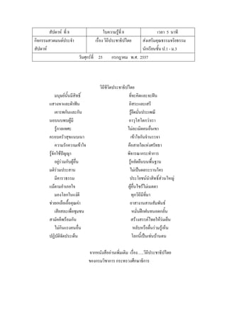 สัปดาห์ ที่ 8 ใบความรู้ที่ 8 เวลา 5 นาที
กิจกรรมสวดมนต์ประจํา
สัปดาห์
เรื่อง วิถีประชาธิปไตย ส่งเสริมคุณธรรมจริยธรรม
นักเรียนชั้น ป.1 - ม.3
วันศุกร์ที่ 25 กรกฎาคม พ.ศ. 2557
วิถีชีวิตประชาธิปไตย
มนุษย์นั้นมีสิทธิ์ ที่จะคิดและจะฝัน
แสวงหาและฝ่าฟัน อิสระและเสรี
เคารพกันและกัน รู้ยึดมั่นประเพณี
นอบนบพบผู้มี อาวุโสโตกว่าเรา
รู้กาลเทศะ ไม่ละเมิดคนอื่นเขา
ครอบครัวสุขแนบเนา เข้าใจกันจํานรรจา
ความรักความเข้าใจ คือสายใยแห่งศรัทธา
รู้จักใช้ปัญญา พิจารณากระทําการ
อยู่ร่วมกับผู้อื่น รู้หยัดยืนบนพื้นฐาน
มติร่วมประสาน ไม่เป็นผลระรานใคร
มีคารวธรรม ประโยชน์นําสิทธิ์ส่วนใหญ่
แม้ตามอําเภอใจ ผู้อื่นไซร้ไม่เมตตา
มองโลกในแง่ดี ทุกวิถีมีที่มา
ช่วยเหลือเอื้อคุณค่า อาสางานสานสัมพันธ์
เสียสละเพื่อชุมชน หมั่นฝึกฝนทนอดกลั้น
สามัคคีพร้อมกัน สร้างสรรค์ไทยให้ร่มเย็น
ไม่กินแรงคนอื่น หลับหรือตื่นร่วมรู้เห็น
ปฏิบัติจัดประเด็น โลกนี้เป็นเช่นบ้านตน
จากหนังสืออ่านเพิ่มเติม เรื่อง…..วิถีประชาธิปไตย
ของกรมวิชาการ กระทรวงศึกษาธิการ
 