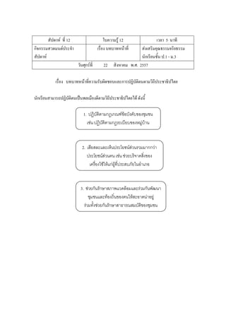สัปดาห์ ที่ 12 ใบความรู้ 12 เวลา 5 นาที
กิจกรรมสวดมนต์ประจํา
สัปดาห์
เรื่อง บทบาทหน้าที่ ส่งเสริมคุณธรรมจริยธรรม
นักเรียนชั้น ป.1 - ม.3
วันศุกร์ที่ 22 สิงหาคม พ.ศ. 2557
เรื่อง บทบาทหน้าที่ความรับผิดชอบและการปฏิบัติตนตามวิถีประชาธิปไตย
นักเรียนสามารถปฏิบัติตนเป็นพลเมืองดีตามวิถีประชาธิปไตยได้ ดังนี้
1. ปฏิบัติตามกฎเกณฑ์ข้อบังคับของชุมชน
เช่น ปฏิบัติตามกฎระเบียบของหมู่บ้าน
2. เสียสละและเห็นประโยชน์ส่วนรวมมากกว่า
ประโยชน์ส่วนตน เช่น ช่วยบริจาคสิ่งของ
เครื่องใช้ให้แก่ผู้ที่ประสบภัยในอาเภอ
3. ช่วยกันรักษาสภาพแวดล้อมและร่วมกันพัฒนา
ชุมชนและท้องถิ่นของตนให้สะอาดน่าอยู่
ร่วมทั้งช่วยกันรักษาสาธารณสมบัติของชุมชน
 