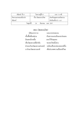 สัปดาห์ ที่ 13 ใบความรู้ที่ 13 เวลา 5 นาที
กิจกรรมสวดมนต์ประจํา
สัปดาห์
เรื่อง วัฒนธรรมไทย ส่งเสริมคุณธรรมจริยธรรม
นักเรียนชั้น ป.1 - ม.3
วันศุกร์ที่ 29 สิงหาคม พ.ศ. 2557
เพลง “ วัฒนธรรมไทย”
มีสัมมาคาราวะ และมารยาทงดงาม
เอื้อเฟื้อเผื่อแผ่ตาม ด้วยความนอบน้อมและถ่อมตน
มีเมตตามีรอยยิ้ม มอบไว้กับทุกคน
เป็นวัฒนธรรมที่มีค่าล้น ของคนไทยทั้งปวง
มัวหลงใหลวัฒนธรรมต่างชาติ เหมือนเป็นทาสของชนชาติอื่น
เรารักษาวัฒนธรรมชาติ เพื่อประเทศความเป็นชาติไทย
 