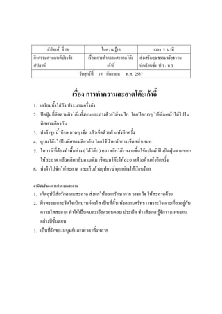 สัปดาห์ ที่ 16 ใบความรู้16 เวลา 5 นาที
กิจกรรมสวดมนต์ประจํา
สัปดาห์
เรื่อง การทําความสะอาดโต๊ะ
เก้าอี้
ส่งเสริมคุณธรรมจริยธรรม
นักเรียนชั้น ป.1 - ม.3
วันศุกร์ที่ 19 กันยายน พ.ศ. 2557
เรื่อง การทาความสะอาดโต๊ะเก้าอี้
1. เตรียมน้ําใส่ถัง ประมาณครึ่งถัง
2. ปัดฝุ่นที่ติดตามผิวโต๊ะทั้งบนและล่างด้วยไม้ขนไก่ โดยปัดเบาๆ ให้เต็มหน้าไม้ไปใน
ทิศทางเดียวกัน
3. นําผ้าชุบน้ําบีบหมาดๆ เช็ด แล้วเช็ดด้วยผ้าแห้งอีกครั้ง
4. ถูบนโต๊ะไปในทิศทางเดียวกัน โดยใช้นําหนักการเช็ดสม่ําเสมอ
5. ในกรณีที่ต้องทําพื้นล่าง ( ใต้โต๊ะ ) ควรพลิกโต๊ะหงายขึ้นใช้แปรงสีฟันปัดฝุ่นตามซอก
ให้สะอาด แล้วพลิกกลับตามเดิม เช็ดบนโต๊ะให้สะอาดด้วยผ้าแห้งอีกครั้ง
6. นําผ้าไปซักให้สะอาด และเก็บล้างอุปกรณ์ทุกอย่างให้เรียบร้อย
อานิสงส์ของการทาความสะอาด
1. เกิดอุปนิสัยรักความสะอาด ส่งผลให้อยากรักษากาย วาจา ใจ ให้สะอาดด้วย
2. ผิวพรรณและจิตใจเบิกบานผ่องใส เป็นที่ตั้งแห่งความศรัทธา เพราะใจเกาะเกี่ยวอยู่กับ
ความใสสะอาด ทําให้เป็นคนละเอียดรอบคอบ ประณีต ช่างสังเกต รู้จักวางแผนงาน
อย่างมีขั้นตอน
3. เป็นที่รักของมนุษย์และเทวดาทั้งหลาย
 