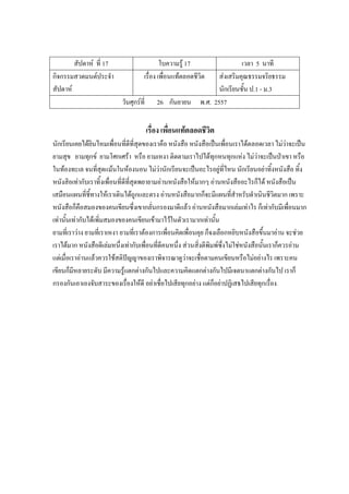สัปดาห์ ที่ 17 ใบความรู้ 17 เวลา 5 นาที
กิจกรรมสวดมนต์ประจํา
สัปดาห์
เรื่อง เพื่อนแท้ตลอดชีวิต ส่งเสริมคุณธรรมจริยธรรม
นักเรียนชั้น ป.1 - ม.3
วันศุกร์ที่ 26 กันยายน พ.ศ. 2557
เรื่อง เพื่อนแท้ตลอดชีวิต
นักเรียนเคยได้ยินไหมเพื่อนที่ดีที่สุดของเราคือ หนังสือ หนังสือเป็นเพื่อนเราได้ตลอดเวลา ไม่ว่าจะเป็น
ยามสุข ยามทุกข์ ยามโศกเศร้า หรือ ยามเหงา ติดตามเราไปได้ทุกหนทุกแห่ง ไม่ว่าจะเป็นป่าเขา หรือ
ในท้องทะเล จนที่สุดแม้นในห้องนอน ไม่ว่านักเรียนจะเป็นอะไรอยู่ที่ไหน นักเรียนอย่าทิ้งหนังสือ ทิ้ง
หนังสิอเท่ากับเราทิ้งเพื่อนที่ดีที่สุดพยายามอ่านหนังสือให้มากๆ อ่านหนังสืออะไรก็ได้ หนังสือเป็น
เสมือนแผนที่ชี้ทางให้เราเดินได้ถูกและตรง อ่านหนังสือมากก็จะมีแผนที่สําหรับดําเนินชีวิตมาก เพราะ
หนังสือก็คือสมองของคนเขียนซึ่งเขากลั่นกรองมาดีแล้ว อ่านหนังสือมากเล่มเท่าไร ก็เท่ากับมีเพื่อนมาก
เท่านั้นเท่ากับได้เพิ่มสมองของคนเขียนเข้ามาไว้ในตัวเรามากเท่านั้น
ยามที่เราว่าง ยามที่เราเหงา ยามที่เราต้องการเพื่อนคิดเพื่อนคุย ก็จงเลือกหยิบหนังสือขึ้นมาอ่าน จะช่วย
เราได้มาก หนังสือดีเล่มหนึ่งเท่ากับเพื่อนที่ดีคนหนึ่ง ส่วนสิ่งตีพิมพ์ซึ่งไม่ใช่หนังสือนั้นเราก็ควรอ่าน
แต่เมื่อเราอ่านแล้วควรใช้สติปัญญาของเราพิจารณาดูว่าจะเชื่อตามคนเขียนหรือไม่อย่างไร เพราะคน
เขียนก็มีหลายระดับ มีความรู้แตกต่างกันไปและความคิดแตกต่างกันไปมีเจตนาแตกต่างกันไป เราก็
กรองกันเอาเองจับสาระของเรื่องให้ดี อย่าเชื่อไปเสียทุกอย่าง แต่ก็อย่าปฏิเสธไปเสียทุกเรื่อง
 