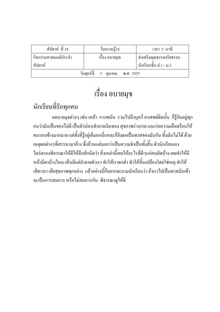สัปดาห์ ที่ 18 ใบความรู้18 เวลา 5 นาที
กิจกรรมสวดมนต์ประจํา
สัปดาห์
เรื่อง อบายมุข ส่งเสริมคุณธรรมจริยธรรม
นักเรียนชั้น ป.1 - ม.3
วันศุกร์ที่ 3 ตุลาคม พ.ศ. 2557
เรื่อง อบายมุข
นักเรียนที่รักทุกคน
อดบายมุขต่างๆ เช่น เหล้า การพนัน รวมไปถึงบุหรี่ ยาเสพย์ติดนั้น ก็รู้กันอยู่ทุก
คนว่ามันเป็นของไม่ดี เป็นตัวบ่อนทําลายเงินทอง สุขภาพร่างกาย และก่อความเดือดร้อนให้
คนรอบข้างมากมาย แต่ทั้งที่รู้อยู่เต็มอกนี่แหละก็ยังตกเป็นทาสของมันกัน ทิ้งมันไม่ได้ ด้วย
เหตุผลต่างๆที่สรรหามาอ้าง ซึ่งล้วนแต่บอกว่าเป็นความจําเป็นทั้งสิ้น ตัวนักเรียนเอง
ไตร่ตรองพิจารณาให้ดีให้ลึกสักนิดว่า สิ่งเหล่านี้เคยให้อะไรที่ดีๆแก่คนติดบ้าง เคยทําให้มี
หน้ามีตาบ้างไหม เห็นมีแต่ลําลายตัวเรา ทําให้เราตกต่ํา ทําให้สิ้นเปลืองโดยใช่เหตุ ทําให้
เสียเวลา เสียสุขภาพทุกอย่าง แล้วอย่างนี้ก็อยากจะถามนักเรียนว่า ถ้าเราไปเป็นทาสมันเข้า
จะเป็นการสมควร หรือไม่สมควรกัน พิจารณาดูให้ดี
 