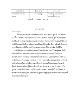 สัปดาห์ ที่ 19 ใบความรู้19 เวลา 5 นาที
กิจกรรมสวดมนต์ประจํา
สัปดาห์
เรื่อง สมบัติผู้ดี ส่งเสริมคุณธรรมจริยธรรม
นักเรียนชั้น ป.1 - ม.3
วันศุกร์ที่ 10 ตุลาคม พ.ศ. 2557
เรื่อง สมบัติผู้ดี
นักเรียนที่รัก ทุกคน
เมื่อเราอยู่ในสังคมและจะต้องติดต่อกับผู้อื่น การวางตัวดี พูดจาดี รวมไปถึงการ
แต่งเนื้อแต่งตัวเป็นสิ่งจําเป็นมาก เพราะนั่นเป็นการแสดงถึงว่าเราเป็นผู้ดี ไดรับการอบรม
บ่มนิสัยมาดี จึงแสดงอากัปกริยาออกมาดีให้คนเห็นเขาเรียกคนเช่นนี้ว่าคนมีสมบัติผู้ดี คนมี
สมบัติผู้ดีย่อมจะได้เปรียบ คนที่ขาดคุณสมบัติเหล่านี้ในทุกเรื่อง ทั้งความนิยมนับถือ การให้
ความสนิทสนมรวมไปถึงความไว้วางใจจนมอบหมายหน้าที่การงานที่สําคัญให้ทํา
สมบัติผู้ดีคือการแสดงอากัปกริยาออกมาในทางเรียบร้อย น่าชม ไม่ขัดหูขัดตา เต็มไป
ด้วยความนิ่มนวล อ่อนน้อม และอ่อนหวาน นักเรียนควรฝึกสมบัติผู้ดีไว้เป็นสมบัติ
ประจําตัว เป็นต้นว่า ควรแต่งตัวด้วยเสื้อผ้าที่เหมาะสมกับวัยไม่ถอดเสื้อผ้าในที่สาธารณะ
ควรมีความอ่อนน้อมถ่อมตน รู้จักกราบไหว้ ให้ความเคารพผู้ใหญ่ จะพูดจาก็สํารวมปาก ไม่
พูดเสียงดังเอะอะโวยวายในที่สาธารณะหรือในห้องประชุม ไม่พูดสอดแทรกในขณะที่
ผู้ใหญ่กําลังสนทนากันอยู่ รู้จักแกรงใจคนอื่น เวลารับประทานอาหารก็สํารวมระวัง ไม่
มูมมาม จะลุกจะนั่งก็สํารวมระวัง ดูให้เหมาะที่เหมาะทาง สมบัติผู้ดีเป็นเหตุให้คนเรามี
เสน่ห์น่ารัก และเป็นเหตุให้ผู้ใหญ่รักใคร่เอ็นดู อยากจะชูชุปอุปถัมภ์ เป็นอาภรณ์ประดับตัวที่
นําออกอวดคนอื่นได้ทุกแห่ง
 