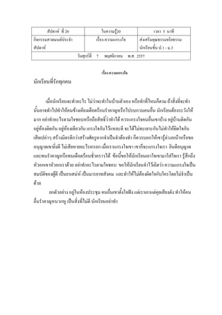 สัปดาห์ ที่ 20 ใบความรู้20 เวลา 5 นาที
กิจกรรมสวดมนต์ประจํา
สัปดาห์
เรื่อง ความแกรงใจ ส่งเสริมคุณธรรมจริยธรรม
นักเรียนชั้น ป.1 - ม.3
วันศุกร์ที่ 7 พฤศจิกายน พ.ศ. 2557
เรื่อง ความแกรงใจ
นักเรียนที่รักทุกคน
เมื่อนักเรียนจะทําอะไร ไม่ว่าจะทําในบ้านตัวเอง หรือทําที่ไหนก็ตาม ถ้าสิ่งที่จะทํา
นั้นอาจทําไปทําให้คนข้างเคียงเดือดร้อนรําคาญหรือไปรบกวนคนอื่น นักเรียนต้องระวังให้
มาก อย่าทําอะไรตามใจชอบหรือถือสิทธิ์ว่าทําได้ ควรแกรงใจคนอื่นเขาบ้าง อยู่บ้านติดกัน
อยู่ห้องติดกัน อยู่ห้องเดียวกัน เกรงใจกันไว้แหละดี จะได้ไม่ทะเลาะกันไม่ทําให้ผิดใจกัน
เสียเปล่าๆ สร้างมิตรดีกว่าสร้างศัตรูหากจําเป็นจําต้องทํา ก็ควรบอกให้เขารู้ล่วงหน้าหรือขอ
อนุญาตเขายิ่งดี ไม่เสียหายอะไรหรอก เมื่อเราแกรงใจเขา เขาก็จะแกรงใจเรา ยินดีอนุญาต
และทนรําคาญหรือทนเดือดร้อนชั่วคราวได้ ข้อนี้ขอให้นักเรียนเอาใจเขามาใส่ใจเรา รู้สึกถึง
หัวอกเขาหัวอกเราด้วย อย่าทําอะไรตามใจชอบ ขอให้นักเรียนจําไว้เถิดว่า ความแกรงใจเป็น
สมบัติของผู้ดี เป็นยาเสน่ห์ เป็นมารยาทสังคม และทําให้ไม่ต้องผิดใจกับใครโดยไม่จําเป็น
ด้วย
ยกตัวอย่าง อยู่ในห้องประชุม คนอื่นเขาตั้งใจฟัง แต่เราเอาแต่คุยเสียงดัง ทําให้คน
อื่นรําคาญหนวกหู เป็นสิ่งที่ไม่ดี นักเรียนอย่าทํา
 