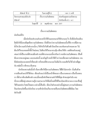 สัปดาห์ ที่ 22 ใบความรู้ที่ 22 เวลา 5 นาที
กิจกรรมสวดมนต์ประจํา
สัปดาห์
เรื่อง ความรับผิดชอบ ส่งเสริมคุณธรรมจริยธรรม
นักเรียนชั้น ป.1 - ม.3
วันศุกร์ที่ 21 พฤศจิกายน พ.ศ. 2557
เรื่อง ความรับผิดชอบ
นักเรียนที่รัก
เมื่อนักเรียนทํางานตัวเองหรือได้รับมอบหมายให้ทํางานอะไร สิ่งที่นักเรียนต้อง
ยึดถือให้มั่นคงที่สุดคือความรับผิดชอบ สิ่งที่เรียกว่าความรับผิดชอบนั้นก็คือ การที่มีความ
ตั้งใจ มีความจริงใจทํางานนั้นๆ ให้สําเร็จไปด้วยดี เรียบร้อย และทันตามกําหนดเวลา ไม่
ต้องให้ใครมาคอยจ้ําจี้จ้ําไชบ่อยๆ ไม่ต้องให้ใครมากระตุ้น เตือนให้ทํา แต่เตือนตัวเองอยู่
เสมอว่านี่เป็นงานที่ตัวเองต้องทํา คนที่ทํางานแบบนี้เขาเรียกว่า คนมีความรับผิดชอบ เป็นที่
ต้องการของหมู่คณะ และคนเช่นนี้ จะเจริญก้าวหน้าได้เร็วกว่าคนที่ขาดความรับผิดชอบ คน
ที่ปล่อยปละละเลยหน้าที่ของตัว หรือคนที่ทํางานแบบไม่เต็มใจ แบบเสียไม่ได้ อย่างที่พูด
กัน สมัยนี้ว่า เช้าชาม เย็นชาม
นักเรียนทราบดังนี้แล้ว จึงควรฝึกให้มีความรับผิดชอบ วิธีฝึกไม่ยากนัก เริ่มต้นด้วย
การเตือนตัวเองให้ได้ก่อน เตือนตัวเองว่านี่เป็นหน้าที่ของเรา เป็นงานของเรา เป็นเรื่องของ
เรา ที่ตัวเราต้องจัดต้องทํา และเมื่อลงมือทําก็พยายามทําให้ดีที่สุด ทําจนสุดกําลัง และ
เรี่ยวแรงที่มีอยู่ แสดงความรู้ความสามารถให้เต็มที่ ผลที่ได้ก็จะเกิดแก่ตัวเราเอง เราจะเป็นผู้
ได้รับผลประโยชน์โดยตรง อย่างนี้เป็นต้น เตือนใจตัวเองอย่างนี้อยู่เสมอๆ ความรับผิดชอบ
ก็จะค่อยๆเกิดขึ้นแก่นักเรียน นานเข้านักเรียนก็จะกลายเป็นคนรับผิดชอบที่ดีเยี่ยม โดย
อัตโนมัติ
 