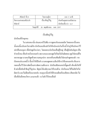สัปดาห์ ที่ 23 ใบความรู้23 เวลา 5 นาที
กิจกรรมสวดมนต์ประจํา
สัปดาห์
เรื่อง ฟังหูไว้หู ส่งเสริมคุณธรรมจริยธรรม
นักเรียนชั้น ป.1 - ม.3
วันศุกร์ที่ 28 พฤศจิกายน พ.ศ. 2557
เรื่องฟังหูไว้หู
นักเรียนที่รักทุกคน
ในวงสนทนานั้น ย่อมจะหนีไม่พ้น การพูดจากันจนเลยเถิด โดยยกเอาเรื่องคน
นั้นคนนี้มานินทาวิจารณ์กัน นักเรียนจะต้องทําใจให้หนักแน่นในเรื่องนี้ ทําหูให้หนักเอาไว้
อย่าเป็นคนหูเบา เชื่อคําพูดใครง่ายๆ โดยเฉพาะนักเรียนเป็นผู้ใหญ่ เป็นผู้บังคับบัญชา เป็น
หัวหน้าคน เป็นหัวหน้าครอบครัว เพราะคนบางคนพูดไปโดยไม่รับผิดชอบ พูดไปตามที่ใจ
อยากจะพูด บางคนก็พูดด้วยความสนุกปาก อยากเห็นคนฟังเต้นไปตามคําพูดของตัว เขา
เรียกคนประเภทนี้ว่า ปั้นน้ําให้เป็นตัว บางคนพูดเพราะต้องให้การให้แตกแยกกัน ต้องการ
กดคนอื่นไว้ มีสารพัดเรื่องสารพัดความต้องการ นักเรียนฟังคนเหล่านี้พูดแล้ว ต้องชั่งใจให้
ดี อย่าเชื่อทันที ฟังหูไว้หูก่อน พิสูจน์ ต้องพิจารณาให้รอบด้าน นักเรียนจะได้ไม่เสียใจไม่
ผิดหวัง และไม่เดือดร้อนภายหลัง คนหูเบานั้นทําให้ตัวเองเดือดร้อนเสียคน เสียเครดิต ไม่
เป็นที่นับถือของใครๆ มามากแล้ว ระวังตัวไว้ก่อนเป็นดี
 
