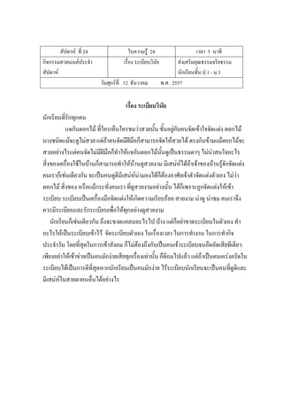 สัปดาห์ ที่ 24 ใบความรู้ 24 เวลา 5 นาที
กิจกรรมสวดมนต์ประจํา
สัปดาห์
เรื่อง ระเบียบวินัย ส่งเสริมคุณธรรมจริยธรรม
นักเรียนชั้น ป.1 - ม.3
วันศุกร์ที่ 12 ธันวาคม พ.ศ. 2557
เรื่อง ระเบียบวินัย
นักเรียนที่รักทุกคน
แจกันดอกไม้ ที่ใครเห็นใครชมว่าสวยนั้น ขั้นอยู่กับคนจัดเข้าใจจัดแต่ง ดอกไม้
บางชนิดแม้จะดูไม่สวย แต่ถ้าคนจัดมีฝีมือก็สามารถจัดให้สวยได้ ตรงกันข้ามแม้ดอกไม้จะ
สวยอย่างไรแต่คนจัดไม่มีฝีมือก็ทําให้แจกันดอกไม้นั้นดูเป็นธรรมดาๆ ไม่น่าสนใจอะไร
สิ่งของเครื่องใช้ในบ้านก็สามารถทําให้บ้านดูสวยงาม มีเสน่ห์ได้ถ้าเจ้าของบ้านรู้จักจัดแต่ง
คนเราก็เช่นเดียวกัน จะเป็นคนดูดีมีเสน่ห์น่ามองได้ก็ต้องอาศัยเจ้าตัวจัดแต่งตัวเอง ไม่ว่า
ดอกไม้ สิ่งของ หรือแม้กระทั่งคนเรา ที่ดูสวยงามอย่างนั้น ได้ก็เพราะถูกจัดแต่งให้เข้า
ระเบียบ ระเบียบเป็นเครื่องมือจัดแต่งให้เกิดความเรียบร้อย สวยงาม น่าดู น่าชม คนเราจึง
ควรมีระเบียบและรักระเบียบเพื่อให้ทุกอย่างดูสวยงาม
นักเรียนก็เช่นเดียวกัน ถึงจะขาดแคลนอะไรไป บ้าง แต่ก็อย่าขาดระเบียบในตัวเอง ทํา
อะไรให้เป็นระเบียบเข้าไว้ จัดระเบียบตัวเอง ในเรื่องเวลา ในการทํางาน ในการทํากิจ
ประจําวัน โดยที่สุดในการเข้าสังคม ก็ไม่ต้องถึงกับเป็นคนเจ้าระเบียบจนอึดอัดเสียทีเดียว
เพียงอย่าให้เข้าข่ายเป็นคนมักง่ายเสียทุกเรื่องเท่านั้น ก็ดีถมไปแล้ว แต่ถ้าเป็นคนเคร่งครัดใน
ระเบียบได้เป็นการดีที่สุดหากนักเรียนเป็นคนมักง่าย ไร้ระเบียบนักเรียนจะเป็นคนที่ดูดีและ
มีเสน่ห์ในสายตาคนอื่นได้อย่างไร
 