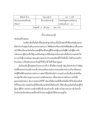 สัปดาห์ ที่ 25 ใบความรู้ 25 เวลา 5 นาที
กิจกรรมสวดมนต์ประจํา
สัปดาห์
เรื่อง หนักเอาเบาสู้ ส่งเสริมคุณธรรมจริยธรรม
นักเรียนชั้น ป.1 - ม.3
วันศุกร์ที่ 19 ธันวาคม พ.ศ. 2557
เรื่อง หนักเอาเบาสู้
นักเรียนที่รักทุกคน
คนที่เขาตั้งเนื้อตั้งตัวได้จนมีหลักฐานมั่นคงนั้นมีน้อยคนที่ได้รับทรัพย์มรดกมา
ตั้งตัวส่วนใหญ่จะเริ่มต้นมาจากความลําบาก ได้เพียงลําแข้งและจิตใจที่เด็ดเดี่ยวมาเป็นมรดก
แล้วใช้ลําแข้งและจิตใจนั้นมาต่อสู้ชีวิต เป็นคนสู้ชีวิต ต่อสู้แบบหลังสู้ฟ้า หน้าสู้ดิน หรือ
หนักเอาเบาสู้กันเขาจึงได้ฐานะดีมีหลักฐานะดีมีหลักฐานมั่นคงอย่างที่เห็นประเภทหนักไม่
เอา เบาไม่สู้ เอาแต่สนุก ชอบแต่ความสบาย ประเภทเหยียบขี้ไก่ไม่ฝ่อนั้น ไม่มีโอกาสสร้าง
ตัวแน่นอน แม้จะมีมรดกกองใหญ่ไว้ให้กินใช้ ไม่ช้าก็ผลาญหมด
นักเรียนเอ๋ย ผู้ใหญ่สอนกันมานาน แล้วว่า ชีวิตคือการต่อสู้ ศัตรู คือยากําลัง คําว่าศัตรู
ในที่นี่นอกจากหมายถึง คนแล้ว ยังหมายถึงความลําบากและอุปสรรคต่างๆ ด้วย เมื่อคนเรา
ต่อสู้ชีวิตก็ต้องพบกับความลําบาก แต่ขอให้นักเรียนคิดว่า ความลําบากนั้นเป็นยากําลังที่จะ
กระตุ้นให้เรามีความมุมานะและความขยันพยายาม เพื่อเอาชนะความลําบาก จนไปถึง
จุดหมายปลายทาง คือ ความสบายให้ได้ พ่อแม่ไม่มีมรดกที่เป็นทรัพย์สินให้นักเรียนหรือมี
ให้ก็ไม่มากนัก แต่นักเรียนก็ได้ลําแข้งและจิตใจไว้พร้อมแล้ว ใช้ลําแข้งและจิตใจนั้นต่อสู้ไป
สู้งาน สู้ชีวิต หนักเอา เบาสู้ อย่าท้อแท้ และอย่างอมือ งอเท้า รอโชควาสนามา สักวันหนึ่ง
นักเรียนนักเรียนก็จะผงาดเป็นหนึ่งในจํานวนผู้มั่งคั่งได้อย่างภาคภูมิใจ
 