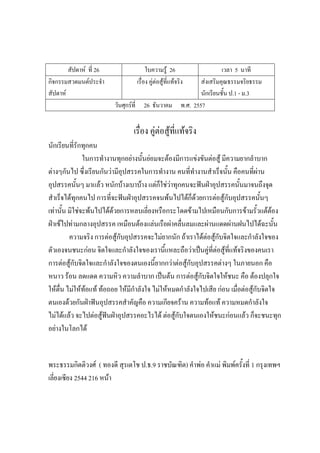 สัปดาห์ ที่ 26 ใบความรู้ 26 เวลา 5 นาที
กิจกรรมสวดมนต์ประจํา
สัปดาห์
เรื่อง คู่ต่อสู้ที่แท้จริง ส่งเสริมคุณธรรมจริยธรรม
นักเรียนชั้น ป.1 - ม.3
วันศุกร์ที่ 26 ธันวาคม พ.ศ. 2557
เรื่อง คู่ต่อสู้ที่แท้จริง
นักเรียนที่รักทุกคน
ในการทํางานทุกอย่างนั้นย่อมจะต้องมีการแข่งขันต่อสู้ มีความยากลําบาก
ต่างๆกันไป ซึ่งเรียนกันว่ามีอุปสรรคในการทํางาน คนที่ทํางานสําเร็จนั้น คือคนที่ผ่าน
อุปสรรคนั้นๆ มาแล้ว หนักบ้างเบาบ้าง แต่ก็ใช่ว่าทุกคนจะฟันฝ่าอุปสรรคนั้นมาจนถึงจุด
สําเร็จได้ทุกคนไป การที่จะฟันฝ่าอุปสรรคจนพ้นไปได้ก็ด้วยการต่อสู้กับอุปสรรคนั้นๆ
เท่านั้น มิใช่จะพ้นไปได้ด้วยการหลบเลี่ยงหรือกระโดดข้ามไปเหมือนกับการข้ามรั้วแต้ต้อง
ฝ่าเข้ไปท่ามกลางอุปสรรค เหมือนต้องแล่นเรือผ่าคลื่นลมและผ่านแดดผ่านฝนไปได้ฉะนั้น
ความจริง การต่อสู้กับอุปสรรคจะไม่ยากนัก ถ้าเราได้ต่อสู้กับจิตใจและกําลังใจของ
ตัวเองจนชนะก่อน จิตใจและกําลังใจของเรานี้แหละถือว่าเป็นคู่ที่ต่อสู้ที่แท้จริงของคนเรา
การต่อสู้กับจิตใจและกําลังใจของตนเองนี้ยากกว่าต่อสู้กับอุปสรรคต่างๆ ในภายนอก คือ
หนาว ร้อน ลดแดด ความหิว ความลําบาก เป็นต้น การต่อสู้กับจิตใจให้ชนะ คือ ต้องปลุกใจ
ให้ตื่น ไม่ให้ท้อแท้ ท้อถอย ให้มีกําลังใจ ไม่ให้หมดกําลังใจไปเสีย ก่อน เมื่อต่อสู้กับจิตใจ
ตนเองด้วยกันฝ่าฟันอุปสรรคสําคัญคือ ความเกียจคร้าน ความท้อแท้ ความหมดกําลังใจ
ไม่ได้แล้ว จะไปต่อสู้ฟันฝ่าอุปสรรคอะไรได้ ต่อสู้กับใจตนเองให้ชนะก่อนแล้ว ก็จะชนะทุก
อย่างในโลกได้
พระธรรมกิตติวงศ์ ( ทองดี สุรเตโช ป.ธ.9 ราชบัณฑิต) คําพ่อ คําแม่ พิมพ์ครั้งที่ 1 กรุงเทพฯ
เลี่ยงเซียง 2544 216 หน้า
 