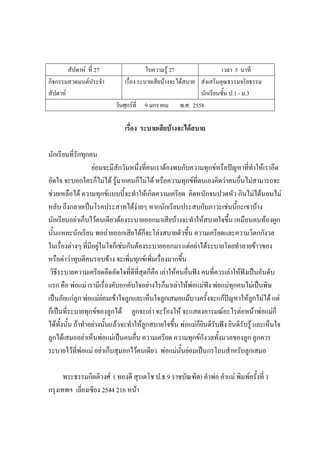 สัปดาห์ ที่ 27 ใบความรู้ 27 เวลา 5 นาที
กิจกรรมสวดมนต์ประจํา
สัปดาห์
เรื่อง ระบายเสียบ้างจะได้สบาย ส่งเสริมคุณธรรมจริยธรรม
นักเรียนชั้น ป.1 - ม.3
วันศุกร์ที่ 9 มกราคม พ.ศ. 2558
เรื่อง ระบายเสียบ้างจะได้สบาย
นักเรียนที่รักทุกคน
ย่อมจะมีสักวันหนึ่งที่คนเราต้องพบกับความทุกข์หรือปัญหาที่ทําให้เราอึด
อัดใจ จะบอกใครก็ไม่ได้ รู้มากคนก็ไม่ได้ หรือความทุกข์ที่ตนเองคิดว่าคนอื่นไม่สามารถจะ
ช่วยเหลือได้ ความทุกข์แบบนี้จะทําให้เกิดความเครียด คิดหนักจนปวดหัว กินไม่ได้นอนไม่
หลับ ถึงกลายเป็นโรคประสาทได้ง่ายๆ หากนักเรียนประสบกับภาวะเช่นนี้กะเขาบ้าง
นักเรียนอย่าเก็บไว้คนเดียวต้องระบายออกมาเสียบ้างจะทําให้สบายใจขึ้น เหมือนคนท้องผูก
นั้นแหละนักเรียน พอถ่ายออกเสียได้ก็จะโล่งสบายตัวขึ้น ความเครียดและความวิตกกังวล
ในเรื่องต่างๆ ที่มีอยู่ในใจก็เช่นกันต้องระบายออกมา แต่อย่าได้ระบายโดยทําลายข้าวของ
หรือด่าว่าทุบตีคนรอบข้าง จะเพิ่มทุกข์เพิ่มเรื่องมากขึ้น
วิธีระบายความเครียดอึดอัดใจที่ดีที่สุดก็คือ เล่าให้คนอื่นฟัง คนที่ควรเล่าให้ฟังเป็นอันดับ
แรก คือ พ่อแม่ เรามีเรื่องคับอกคับใจอย่างไรก็มาเล่าให้พ่อแม่ฟัง พ่อแม่ทุกคนไม่เป็นพิษ
เป็นภัยแก่ลูก พ่อแม่ย่อมเข้าใจลูกและเห็นใจลูกเสมอแม้บางครั้งจะแก้ปัญหาให้ลูกไม่ได้ แต่
ก็เป็นที่ระบายทุกข์ของลูกได้ ลูกจะเล่า จะร้องไห้ จะแสดงอารมณ์อะไรต่อหน้าพ่อแม่ก็
ได้ทั้งนั้น ถ้าทําอย่างนั้นแล้วจะทําให้ลูกสบายใจขึ้น พ่อแม่ก็ยินดีรับฟัง ยินดีรับรู้ และเห็นใจ
ลูกได้เสมออย่าเห็นพ่อแม่เป็นคนอื่น ความเครียด ความทุกข์กังวลทั้งมวลของลูก ลูกควร
ระบายไว้ที่พ่อแม่ อย่าเก็บสุมอกไว้คนเดียว พ่อแม่นั้นย่อมเป็นกรโถนสําหรับลูกเสมอ
พระธรรมกิตติวงศ์ ( ทองดี สุรเตโช ป.ธ.9 ราชบัณฑิต) คําพ่อ คําแม่ พิมพ์ครั้งที่ 1
กรุงเทพฯ เลี่ยงเซียง 2544 216 หน้า
 