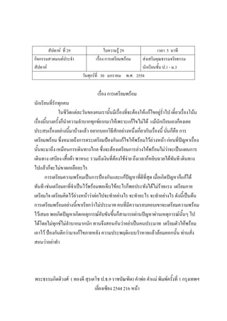 สัปดาห์ ที่ 29 ใบความรู้ 29 เวลา 5 นาที
กิจกรรมสวดมนต์ประจํา
สัปดาห์
เรื่อง การเตรียมพร้อม ส่งเสริมคุณธรรมจริยธรรม
นักเรียนชั้น ป.1 - ม.3
วันศุกร์ที่ 30 มกราคม พ.ศ. 2558
เรื่อง การเตรียมพร้อม
นักเรียนที่รักทุกคน
ในชีวิตแต่ละวันของคนเรานั้นมีเรื่องที่จะต้องให้แก้ไขอยู่ร่ําไป เดี๋ยวเรื่องโน้น
เรื่องนี้บางครั้งก็นําความลําบากทุกข์ยากมาให้เพราะแก้ไขไม่ได้ แม้นักเรียนเองก็คงเคย
ประสบเรื่องอย่างนี้มาบ้างแล้ว อยากบอกวิธีสักอย่างหนึ่งเกี่ยวกับเรื่องนี้ นั่นก็คือ การ
เตรียมพร้อม ซึ่งหมายถึงการตระเตรียมป้องกันแก้ไขให้พร้อมไว้ล่วงหน้า ก่อนที่ปัญหาเรื่อง
นั้นจะมาถึง เหมือนการเดินทางไกล ซึ่งจะต้องเตรียมการล่วงให้พร้อมไม่ว่าจะเป็นแผนการ
เดินทาง เสบียง เสื้อผ้า พาหนะ รวมถึงเงินที่ต้องใช้จ่าย ถึงเวลาก็หยิบฉวยได้ทันที เดินทาง
ไปแล้วก็จะไม่ขาดเหลืออะไร
การเตรียมความพร้อมเป็นการป้องกันและแก้ปัญหาที่ดีที่สุด เมื่อเกิดปัญหาก็แก้ได้
ทันที เช่นเตรียมยาที่จําเป็นไว้พร้อมพอเจ็บไข้อะไรก็พอประทังได้ไม่ร้ายแรง เตรียมกาย
เตรียมใจ เตรียมคิดไว้ล่วงหน้าว่าต่อไปจะทําอย่างไร จะทําอะไร จะทําอย่างไร ดังนี้เป็นต้น
การเตรียมพร้อมอย่างนี้เขาเรียกว่าไม่ประมาท คนที่มีความรอบคอบเขาจะเตรียมความพร้อม
ไว้เสมอ พอเกิดปัญหาเกิดเหตุการณ์คับขันขึ้นก็สามารถผ่านปัญหาผ่านเหตุการณ์นั้นๆ ไป
ได้โดยไม่ทุกข์ไม่ลําบากมากนัก ทานจึงสอนกันว่าอย่าเป็นคนประมาท เตรียมตัวให้พร้อม
เอาไว้ ป้องกันดีกว่ามาแก้ไขภายหลัง ความประพฤติแบบวัวหายแล้วล้อมคอกนั้น ท่านสั่ง
สอนว่าอย่าทํา
พระธรรมกิตติวงศ์ ( ทองดี สุรเตโช ป.ธ.9 ราชบัณฑิต) คําพ่อ คําแม่ พิมพ์ครั้งที่ 1 กรุงเทพฯ
เลี่ยงเซียง 2544 216 หน้า
 