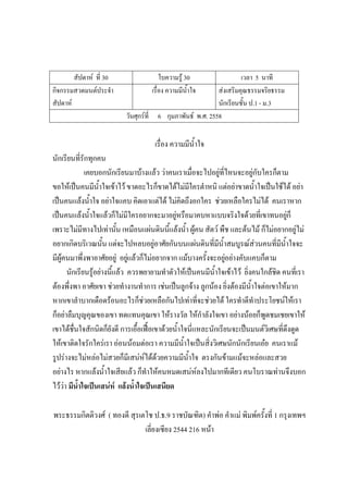 สัปดาห์ ที่ 30 ใบความรู้ 30 เวลา 5 นาที
กิจกรรมสวดมนต์ประจํา
สัปดาห์
เรื่อง ความมีน้ําใจ ส่งเสริมคุณธรรมจริยธรรม
นักเรียนชั้น ป.1 - ม.3
วันศุกร์ที่ 6 กุมภาพันธ์ พ.ศ. 2558
เรื่อง ความมีน้ําใจ
นักเรียนที่รักทุกคน
เคยบอกนักเรียนมาบ้างแล้ว ว่าคนเราเมื่อจะไปอยู่ที่ไหนจะอยู่กับใครก็ตาม
ขอให้เป็นคนมีน้ําใจเข้าไว้ ขาดอะไรก็ขาดได้ไม่มีใครตําหนิ แต่อย่าขาดน้ําใจเป็นใช้ได้ อย่า
เป็นคนแล้งน้ําใจ อย่าใจแคบ คิดเอาแต่ได้ ไม่คิดถึงอกใคร ช่วยเหลือใครไม่ได้ คนเราหาก
เป็นคนแล้งน้ําใจแล้วก็ไม่มีใครอยากจะมาอยู่หรือมาคบหาแบบจริงใจด้วยที่เขาทนอยู่ก็
เพราะไม่มีทางไปเท่านั้น เหมือนแผ่นดินนี้แล้งน้ํา ผู้คน สัตว์ พืช และต้นไม้ ก็ไม่อยากอยู่ไม่
อยากเกิดบริเวณนั้น แต่จะไปหลบอยู่อาศัยกันบนแผ่นดินที่มีน้ําสมบูรณ์ส่วนคนที่มีน้ําใจจะ
มีผู้คนมาพึ่งพาอาศัยอยู่ อยู่แล้วก็ไม่อยากจาก แม้บางครั้งจะอยู่อย่างคับแคบก็ตาม
นักเรียนรู้อย่างนี้แล้ว ควรพยายามทําตัวให้เป็นคนมีน้ําใจเข้าไว้ ยิ่งคนใกล้ชิด คนที่เรา
ต้องพึ่งพา อาศัยเขา ช่วยทํางานทําการ เช่นเป็นลูกจ้าง ลูกน้อง ยิ่งต้องมีน้ําใจต่อเขาให้มาก
หากเขาลําบากเดือดร้อนอะไรก็ช่วยเหลือกันไปเท่าที่จะช่วยได้ ใครทําดีทําประโยชน์ให้เรา
ก็อย่าลืมบุญคุณของเขา ทดแทนคุณเขา ให้รางวัล ให้กําลังใจเขา อย่างน้อยก็พูดชมเชยเขาให้
เขาได้ชื่นใจสักนิดก็ยังดี การเอื้อเฟื้อเขาด้วยน้ําใจนี่แหละนักเรียนจะเป็นมนต์วิเศษที่ดึงดูด
ให้เขาติดใจรักใคร่เรา อ่อนน้อมต่อเรา ความมีน้ําใจเป็นสิ่งวิเศษนักนักเรียนเอ๋ย คนเราแม้
รูปร่างจะไม่หล่อไม่สวยก็มีเสน่ห์ได้ด้วยความมีน้ําใจ ตรงกันข้ามแม้จะหล่อและสวย
อย่างไร หากแล้งน้ําใจเสียแล้ว ก็ทําให้คนหมดเสน่ห์ลงไปมากทีเดียว คนโบราณท่านจึงบอก
ไว้ว่า มีน้าใจเป็นเสน่ห์ แล้งน้าใจเป็นเสนียด
พระธรรมกิตติวงศ์ ( ทองดี สุรเตโช ป.ธ.9 ราชบัณฑิต) คําพ่อ คําแม่ พิมพ์ครั้งที่ 1 กรุงเทพฯ
เลี่ยงเซียง 2544 216 หน้า
 