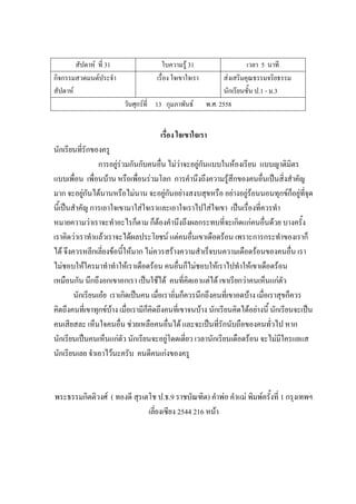 สัปดาห์ ที่ 31 ใบความรู้ 31 เวลา 5 นาที
กิจกรรมสวดมนต์ประจํา
สัปดาห์
เรื่อง ใจเขาใจเรา ส่งเสริมคุณธรรมจริยธรรม
นักเรียนชั้น ป.1 - ม.3
วันศุกร์ที่ 13 กุมภาพันธ์ พ.ศ. 2558
เรื่อง ใจเขาใจเรา
นักเรียนที่รักของครู
การอยู่ร่วมกันกับคนอื่น ไม่ว่าจะอยู่กันแบบในห้องเรียน แบบญาติมิตร
แบบเพื่อน เพื่อนบ้าน หรือเพื่อนร่วมโลก การคํานึงถึงความรู้สึกของคนอื่นเป็นสิ่งสําคัญ
มาก จะอยู่กันได้นานหรือไม่นาน จะอยู่กันอย่างสงบสุขหรือ อย่างอยู่ร้อนนอนทุกข์ก็อยู่ที่จุด
นี้เป็นสําคัญ การเอาใจเขามาใส่ใจเราและเอาใจเราไปใส่ใจเขา เป็นเรื่องที่ควรทํา
หมายความว่าเราจะทําอะไรก็ตาม ก็ต้องคํานึงถึงผลกระทบที่จะเกิดแก่คนอื่นด้วย บางครั้ง
เราคิดว่าเราทําแล้วเราจะได้ผลประโยชน์ แต่คนอื่นเขาเดือดร้อน เพราะการกระทําของเราก็
ได้ จึงควรหลีกเลี่ยงข้อนี้ให้มาก ไม่ควรสร้างความสําเร็จบนความเดือดร้อนของคนอื่น เรา
ไม่ชอบให้ใครมาทําทําให้เราเดือดร้อน คนอื่นก็ไม่ชอบให้เราไปทําให้เขาเดือดร้อน
เหมือนกัน นึกถึงอกเขาอกเรา เป็นใช้ได้ คนที่คิดเอาแต่ได้ เขาเรียกว่าคนเห็นแก่ตัว
นักเรียนเอ๋ย เราเกิดเป็นคน เมื่อเราอิ่มก็ควรนึกถึงคนที่เขาอดบ้าง เมื่อเราสุขก็ควร
คิดถึงคนที่เขาทุกข์บ้าง เมื่อเรามีก็คิดถึงคนที่เขาจนบ้าง นักเรียนคิดได้อย่างนี้ นักเรียนจะเป็น
คนเสียสละ เห็นใจคนอื่น ช่วยเหลือคนอื่นได้ และจะเป็นที่รักนับถือของคนทั่วไป หาก
นักเรียนเป็นคนเห็นแก่ตัว นักเรียนจะอยู่โดดเดี่ยว เวลานักเรียนเดือดร้อน จะไม่มีใครแยแส
นักเรียนเลย จําเอาไว้นะครับ คนดีคนเก่งของครู
พระธรรมกิตติวงศ์ ( ทองดี สุรเตโช ป.ธ.9 ราชบัณฑิต) คําพ่อ คําแม่ พิมพ์ครั้งที่ 1 กรุงเทพฯ
เลี่ยงเซียง 2544 216 หน้า
 