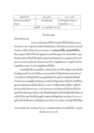สัปดาห์ ที่ 32 ใบความรู้ 32 เวลา 5 นาที
กิจกรรมสวดมนต์ประจํา
สัปดาห์
เรื่อง คิดก่อนพูด ส่งเสริมคุณธรรมจริยธรรม
นักเรียนชั้น ป.1 - ม.3
วันศุกร์ที่ 20 กุมภาพันธ์ พ.ศ. 2558
เรื่อง คิดก่อนพูด
นักเรียนที่รักของครู
ปากคนเรานั้นนําสุขมาให้ก็ได้ นําทุกข์มาให้ก็ได้ มีคําเตือนมากมาย
เกี่ยวกับปาก เช่น ว่า พูดไปสองไพเบี้ย นิ่งเสียตําลึงทอง เมื่อนักเรียนคบหากับใคร ทํางานที่
ไหนก็ตาม สิ่งที่ระวังให้มาก คือ ปาก ท่านกล่าวว่า จงเก็บปากไว้ที่ใจ อย่าเก็บใจไว้ที่ปาก
คืออยากพูดอะไรก็เก็บไว้ในใจอย่าพูดทุกอย่างตามที่ใจคิด พูดมากโอกาสพลาดก็มีมาก พูด
น้อยก็พลาดน้อย เมื่อจําเป็นต้องพูดก็ควรพูดอย่างมีสติ พูดพอประมาณ พูดอย่างสร้างสรรค์
ถูกธรรม และประกอบด้วยประโยชน์ ท่านบอกไว้ว่า คําพูดที่ดังเกินไป คําพูดที่แรงเกินไป
คําพูดที่เกินความจริง ล้วนฆ่าคนพูดผู้โง่เขลาได้ทั้งสิ้น
คนสมัยนี้พูดได้เก่งและพูดได้มาก แต่นักเรียนพิจารณาให้ดี คนที่พูดเก่งอย่างนั้นมีสัก
กี่คนที่พูดแบบสร้างสรรค์ ทําให้เกิดความสมานสามัคคี ทําให้ทุกฝ่ายเกิดความสบายใจ แต่
เราจะไปห้ามเขาไม่ให้พูดก็ไม่ได้ เขาจะพูดดีไม่ดีอย่างไร พูดก้าวร้าวเสียดสีใครเป็นสิทธิ
ส่วนตัวของเขา เขาพูดฏ้ต้องรับผิดชอบเอง สําคัญอย่าไปพูดเหมือนเขาก็แล้วกัน คิดให้ดีก่อน
พูดเสมอ ยิ่งพูดถึงบุคคลอื่นด้วยแล้วยิ่งระวัง เพราะเราไม่รู้จักเขาดีพอ ไม่รู้ถึงความรู้สึกนึก
คิด ของเขาดีเท่ากับตัวเขาหรอก เราจะไปคาดเอาเองว่าเขาเป็นอย่างนั้นเป็นอย่างนี้แล้วไป
พูดทําให้เขาเสียหายดูจะไม่ยุติธรรมนัก ดีที่สุดคือไม่พูดถึงคนอื่นโดยไม่รู้ข้อเท็จจริงดีพอ แม้
จะรู้จริงก็ไม่ควรพูด ถ้าจําเป็นต้องพูดก็ควรพูดอย่างมีสติพูดด้วยความระมัดระวัง เพราะการ
พูดถึงคนอื่นนั้นเสี่ยงต่อความเป็นศัตรูกันและจะเป็นบาปกรรมด้วย ระวังคําพูดไว้เป็นดีที่สุด
พระธรรมกิตติวงศ์ ( ทองดี สุรเตโช ป.ธ.9 ราชบัณฑิต) คําพ่อ คําแม่ พิมพ์ครั้งที่ 1 กรุงเทพฯ
เลี่ยงเซียง 2544 216 หน้า
 