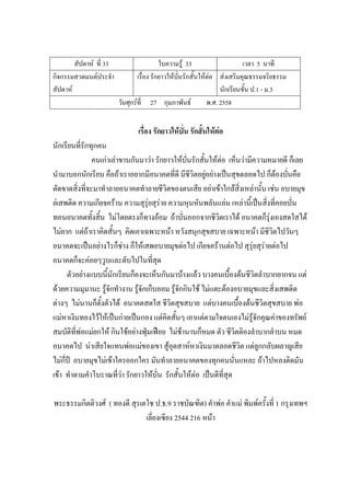 สัปดาห์ ที่ 33 ใบความรู้ 33 เวลา 5 นาที
กิจกรรมสวดมนต์ประจํา
สัปดาห์
เรื่อง รักยาวให้บั่นรักสั้นให้ต่อ ส่งเสริมคุณธรรมจริยธรรม
นักเรียนชั้น ป.1 - ม.3
วันศุกร์ที่ 27 กุมภาพันธ์ พ.ศ. 2558
เรื่อง รักยาวให้บั่น รักสั้นให้ต่อ
นักเรียนที่รักทุกคน
คนเก่าเล่าขานกันมาว่า รักยาวให้บั่นรักสั้นให้ต่อ เห็นว่ามีความหมายดี ก็เลย
นํามาบอกนักเรียน คือถ้าเราอยากมีอนาคตที่ดี มีชีวิตอยู่อย่างเป็นสุขตลอดไป ก็ต้องบั่นคือ
ตัดขาดสิ่งที่จะมาทําลายอนาคตทําลายชีวิตของตนเสีย อย่าเข้าใกล้สิ่งเหล่านั้น เช่น อบายมุข
ย่เสพติด ความเกียจคร้าน ความสุรุ่ยสุร่าย ความหุนหันพลันแล่น เหล่านี้เป็นสิ่งที่คอยบั่น
ทอนอนาคตทั้งสิ้น ไม่โดยตรงก็ทางอ้อม ถ้าบั่นออกจากชีวิตเราได้ อนาคตก็รุ่งเองสดใสได้
ไม่ยาก แต่ถ้าเราคิดสั้นๆ คิดเอาเฉพาะหน้า หวังสนุกสุขสบาย เฉพาะหน้า มีชีวิตไปวันๆ
อนาคตจะเป็นอย่างไรก็ช่าง ก็ให้เสพอบายมุขต่อไป เกียจคร้านต่อไป สุรุ่ยสุร่ายต่อไป
อนาคตก็จะค่อยๆวูบและดับไปในที่สุด
ตัวอย่างแบบนี้นักเรียนก็คงจะเห็นกันมาบ้างแล้ว บางคนเบื้องต้นชีวิตลําบากยากจน แต่
ด้วยความมุมานะ รู้จักทํางาน รู้จักเก็บออม รู้จักกินใช้ ไม่แตะต้องอบายมุขและสิ่งเสพติด
ต่างๆ ไม่นานก็ตั้งตัวได้ อนาคตสดใส ชีวิตสุขสบาย แต่บางคนเบื้องต้นชีวิตสุขสบาย พ่อ
แม่หาเงินทองไว้ให้เป็นก่ายเป็นกอง แต่คิดสั้นๆ เอาแต่ตามใจตนเองไม่รู้จักคุณค่าของทรัพย์
สมบัติที่พ่อแม่ยกให้ กินใช้อย่างฟุ่มเฟือย ไม่ช้านานก็หมด ตัว ชีวิตติองลําบากลําบน หมด
อนาคตไป น่าเสียใจแทนพ่อแม่ของเขา สู้อุตสาห์หาเงินมาตลอดชีวิต แต่ลูกกลับผลาญเสีย
ไม่กี่ปี อบายมุขไม่เข้าใครออกใคร มันทําลายอนาคตของทุกคนนั่นแหละ ถ้าไปหลงติดมัน
เข้า ทําตามคําโบราณที่ว่า รักยาวให้บั่น รักสั้นให้ต่อ เป็นดีที่สุด
พระธรรมกิตติวงศ์ ( ทองดี สุรเตโช ป.ธ.9 ราชบัณฑิต) คําพ่อ คําแม่ พิมพ์ครั้งที่ 1 กรุงเทพฯ
เลี่ยงเซียง 2544 216 หน้า
 