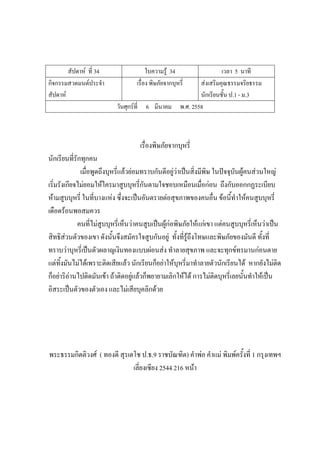 สัปดาห์ ที่ 34 ใบความรู้ 34 เวลา 5 นาที
กิจกรรมสวดมนต์ประจํา
สัปดาห์
เรื่อง พิษภัยจากบุหรี่ ส่งเสริมคุณธรรมจริยธรรม
นักเรียนชั้น ป.1 - ม.3
วันศุกร์ที่ 6 มีนาคม พ.ศ. 2558
เรื่องพิษภัยจากบุหรี่
นักเรียนที่รักทุกคน
เมื่อพูดถึงบุหรี่แล้วย่อมทราบกันดีอยู่ว่าเป็นสิ่งมีพิษ ในปัจจุบันผู้คนส่วนใหญ่
เริ่มรังเกียจไม่ยอมให้ใครมาสูบบุหรี่กันตามใจชอบเหมือนเมื่อก่อน ถึงกับออกกฏระเบียบ
ห้ามสูบบุหรี่ ในที่บางแห่ง ซึ่งจะเป็นอันตรายต่อสุขภาพของคนอื่น ข้อนี้ทําให้คนสูบบุหรี่
เดือดร้อนพอสมควร
คนที่ไม่สูบบุหรี่เห็นว่าคนสูบเป็นผู้ก่อพิษภัยให้แก่เขา แต่คนสูบบุหรี่เห็นว่าเป็น
สิทธิส่วนตัวของเขา ดังนั้นจึงสมัครใจสูบกันอยู่ ทั้งที่รู้ถึงโทษและพิษภัยของมันดี ทั้งที่
ทราบว่าบุหรี่เป็นตัวผลาญเงินทองแบบผ่อนส่ง ทําลายสุขภาพ และจะทุกข์ทรมานก่อนตาย
แต่ทิ้งมันไม่ได้เพราะติดเสียแล้ว นักเรียนก็อย่าให้บุหรี่มาทําลายตัวนักเรียนได้ หากยังไม่ติด
ก็อย่าริอ่านไปติดมันเข้า ถ้าติดอยู่แล้วก็พยายามเลิกให้ได้ การไม่ติดบุหรี่เลยนั้นทําให้เป็น
อิสระเป็นตัวของตัวเอง และไม่เสียบุคลิกด้วย
พระธรรมกิตติวงศ์ ( ทองดี สุรเตโช ป.ธ.9 ราชบัณฑิต) คําพ่อ คําแม่ พิมพ์ครั้งที่ 1 กรุงเทพฯ
เลี่ยงเซียง 2544 216 หน้า
 