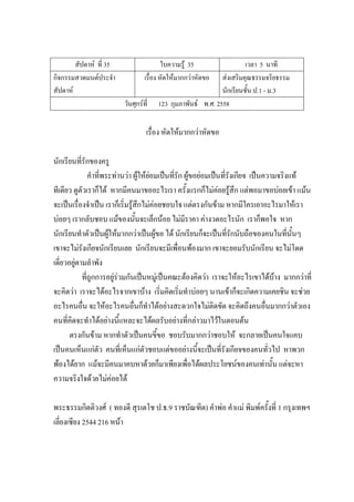 สัปดาห์ ที่ 35 ใบความรู้ 35 เวลา 5 นาที
กิจกรรมสวดมนต์ประจํา
สัปดาห์
เรื่อง หัดให้มากกว่าหัดขอ ส่งเสริมคุณธรรมจริยธรรม
นักเรียนชั้น ป.1 - ม.3
วันศุกร์ที่ 123 กุมภาพันธ์ พ.ศ. 2558
เรื่อง หัดให้มากกว่าหัดขอ
นักเรียนที่รักของครู
คําที่พระท่านว่า ผู้ให้ย่อมเป็นที่รัก ผู้ขอย่อมเป็นที่รังเกียจ เป็นความจริงแท้
ทีเดียว ดูตัวเราก็ได้ หากมีคนมาขออะไรเรา ครั้งแรกก็ไม่ค่อยรู้สึก แต่พอมาขอบ่อยเข้า แม้น
จะเป็นเรื่องจําเป็น เราก็เริ่มรู้สึกไม่ค่อยชอบใจ แต่ตรงกันข้าม หากมีใครเอาอะไรมาให้เรา
บ่อยๆ เรากลับชอบ แม้ของนั้นจะเล็กน้อย ไม่มีราคา ค่างวดอะไรนัก เราก็พอใจ หาก
นักเรียนทําตัวเป็นผู้ให้มากกว่าเป็นผู้ขอ ได้ นักเรียนก็จะเป็นที่รักนับถือของคนในที่นั้นๆ
เขาจะไม่รังเกียจนักเรียนเลย นักเรียนจะมีเพื่อนพ้องมาก เขาจะยอมรับนักเรียน จะไม่โดด
เดี่ยวอยู่ตามลําพัง
ที่ถูกการอยู่ร่วมกันเป็นหมู่เป็นคณะต้องคิดว่า เราจะให้อะไรเขาได้บ้าง มากกว่าที่
จะคิดว่า เราจะได้อะไรจากเขาบ้าง เริ่มคิดเริ่มทําบ่อยๆ นานเข้าก็จะเกิดความเคยชิน จะช่วย
อะไรคนอื่น จะให้อะไรคนอื่นก็ทําได้อย่างสะดวกใจไม่ติดขัด จะคิดถึงคนอื่นมากกว่าตัวเอง
คนที่คิดจะทําได้อย่างนี้แหละจะได้ผลรับอย่างที่กล่าวมาไว้ในตอนต้น
ตรงกันข้าม หากทําตัวเป็นคนขี้ขอ ชอบรับมากกว่าชอบให้ จะกลายเป็นคนใจแคบ
เป็นคนเห็นแก่ตัว คนที่เห็นแก่ตัวชอบแต่ขออย่างนี้จะเป็นที่รังเกียจของคนทั่วไป หาพวก
พ้องได้ยาก แม้จะมีคนมาคบหาด้วยก็มาเพียงเพื่อได้ผลประโยชน์ของคนเท่านั้น แต่จะหา
ความจริงใจด้วยไม่ค่อยได้
พระธรรมกิตติวงศ์ ( ทองดี สุรเตโช ป.ธ.9 ราชบัณฑิต) คําพ่อ คําแม่ พิมพ์ครั้งที่ 1 กรุงเทพฯ
เลี่ยงเซียง 2544 216 หน้า
 