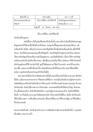 สัปดาห์ที่ 36 ใบความรู้36 เวลา 5 นาที
กิจกรรมสวดมนต์ประจํา
สัปดาห์
เรื่อง จงใช้เงิน อย่าให้เงินใช้ ส่งเสริมคุณธรรมจริยธรรม
นักเรียนชั้น ป.1 - ม.3
วันศุกร์ที่ 20 มีนาคม พ.ศ. 2558
เรื่อง จงใช้เงิน อย่าให้เงินใช้
นักเรียนที่รักทุกคน
สมัยนี้ใครๆ ก็เห็นเงินเป็นพระเจ้ากันทั้งนั้น เพราะเห็นว่าเงินเป็นสิ่งบันดาลทุก
สิ่งทุกอย่างให้ได้และซื้อได้แม้กระทั่งใจคน คนทุกวันนี้จึงมุ่งแต่หาเงินกันทุกวิถีทาง แม้
จะต้องทําชั่ว ทําผิด แม้จะประกอบกรรมทําเข็ญให้คนอื่นเดือดร้อนก็ยอมทํากัน เพื่อให้ได้
เงินมา โลกจึงร้อนจนแทบจะลุกเป็นไฟอยู่แล้ว เงินสําคัญก็จริงอยู่หรอกนักเรียน แต่อย่าง
ให้ความสําคัญแก่เงินจนลืมความดี ลืมคุณธรรม และลืมข้อเท็จจริง เมื่อเราให้ความสําคัญ
แก่เงินมากเกินไป เงินก็จะเป็นนายเรา เมื่อเป็นนาย เงินก็จะใช้เรา บังคับเรา ให้ทําโน่นทํานี่
นักเรียนดูตัวเองก็ได้ เวลาเงินไม่มี ลูกก็ไม่คิดอยาก จะได้อะไรมากนัก อยากได้ อยากกิน
อยากซื้อ เฉพาะเวลาที่จําเป็นเท่านั้น แต่พอมีเงินมากเข้าก็เริ่มอยากกิน อยากใช้ของที่ดีๆ
แปลก ๆ ถูกเงินบังคับจนหัวหมุนไปโดยไม่รู้ตัว
คนเราตอนไม่มีเงิน มีเวลาพักผ่อนสบายทั้งคืน ตอนมีเงินกลับไม่มีเวลาจะนอน พักผ่อน
ก็น้อย แม้จะหาเวลาทานอาหาร ให้สุขสบายก็ทั้งยาก ตอนมีเงินน้อยมีเวลาอยู่กับครอบครัว
แต่พอมีเงินมากเข้ากลับไม่ค่อยมีเวลาให้ครอบครัว ทําให้ครอบครัวขาดความอบอุ่น นี่แหละ
นักเรียนเอ๋ย เงินมันใช้เราเพราะเราไปหลงมัน บางคนพอมีเงินเข้าก็คิดการใหญ่ สั่งฆ่าคน
บ้าง เลี้ยงนักเลงบ้าง ทําตัวเป็นเจ้าพ่อบ้าง นอกใจคู่ครองของตนเองบ้าง เงินมันใช้ให้ทํา
ทั้งนั้น หากไม่มีเงิน เขาอาจจะไม่คิดทําอย่างนั้น หรืออาจทําไม่ได้ด้วย ดังนั้น นักเรียนอย่า
ใช้เงินเป็นนายเรา เราต้องเป็นนายของเงิน เป็นคนใช้เงิน และใช้ในทางที่ถูก จะได้ไม่เดือน
ร้อนในภายหลัง
พระธรรมกิตติวงศ์ ( ทองดี สุรเตโช ป.ธ.9 ราชบัณฑิต) คําพ่อ คําแม่ พิมพ์ครั้งที่ 1 กรุงเทพฯ
เลี่ยงเซียง 2544 216 หน้า
 