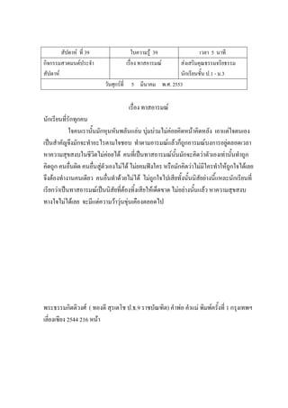 สัปดาห์ ที่ 39 ใบความรู้ 39 เวลา 5 นาที
กิจกรรมสวดมนต์ประจํา
สัปดาห์
เรื่อง ทาสอารมณ์ ส่งเสริมคุณธรรมจริยธรรม
นักเรียนชั้น ป.1 - ม.3
วันศุกร์ที่ 5 มีนาคม พ.ศ. 2553
เรื่อง ทาสอารมณ์
นักเรียนที่รักทุกคน
ใจคนเรานั้นมักหุนหันพลันแล่น บุ่มบ่ามไม่ค่อยคิดหน้าคิดหลัง เอาแต่ใจตนเอง
เป็นสําคัญจึงมักจะทําอะไรตามใจชอบ ทําตามอารมณ์แล้วก็ถูกอารมณ์บงการอยู่ตลอดเวลา
หาความสุขสงบในชีวิตไม่ค่อยได้ คนที่เป็นทาสอารมณ์นั้นมักจะคิดว่าตัวเองเท่านั้นทําถูก
คิดถูก คนอื่นผิด คนอื่นสู่ตัวเองไม่ได้ ไม่ยอมฟังใคร หรือมักคิดว่าไม่มีใครทําให้ถูกใจได้เลย
จึงต้องทํางานคนเดียว คนอื่นทําด้วยไม่ได้ ไม่ถูกใจไปเสียทั้งนั้นนิสัยย่างนี้แหละนักเรียนที่
เรียกว่าเป็นทาสอารมณ์เป็นนิสัยที่ต้องทิ้งเสียให้เด็ดขาด ไม่อย่างนั้นแล้ว หาความสุขสงบ
ทางใจไม่ได้เลย จะมีแต่ความว้าวุ่นขุ่นเคืองตลอดไป
พระธรรมกิตติวงศ์ ( ทองดี สุรเตโช ป.ธ.9 ราชบัณฑิต) คําพ่อ คําแม่ พิมพ์ครั้งที่ 1 กรุงเทพฯ
เลี่ยงเซียง 2544 216 หน้า
 
