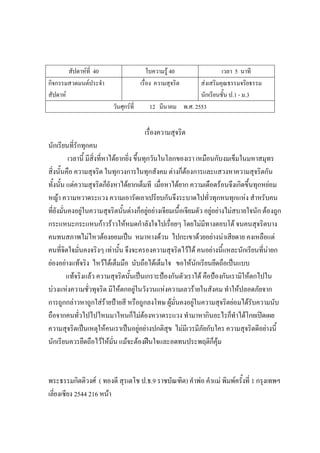 สัปดาห์ที่ 40 ใบความรู้ 40 เวลา 5 นาที
กิจกรรมสวดมนต์ประจํา
สัปดาห์
เรื่อง ความสุจริต ส่งเสริมคุณธรรมจริยธรรม
นักเรียนชั้น ป.1 - ม.3
วันศุกร์ที่ 12 มีนาคม พ.ศ. 2553
เรื่องความสุจริต
นักเรียนที่รักทุกคน
เวลานี้ มีสิ่งที่หาได้ยากยิ่ง ขึ้นทุกวันในโลกของเรา เหมือนกับงมเข็มในมหาสมุทร
สิ่งนั้นคือ ความสุจริต ในทุกวงการในทุกสังคม ต่างก็ต้องการและแสวงหาความสุจริตกัน
ทั้งนั้น แต่ความสุจริตก็ยังหาได้ยากเต็มที เมื่อหาได้ยาก ความเดือดร้อนจึงเกิดขึ้นทุกหย่อม
หญ้า ความหวาดระแวง ความเอารัดเอาเปรียบกันจึงระบาดไปทั่วทุกหนทุกแห่ง สําหรับคน
ที่ยังมั่นคงอยู่ในความสุจริตนั้นต่างก็อยู่อย่างเจียมเนื้อเจียมตัว อยู่อย่างไม่สบายใจนัก ต้องถูก
กระแหนะกระแหนก้าวร้าวให้หมดกําลังใจไปเรื่อยๆ โดยไม่มีทางตอบโต้ จนคนสุจริตบาง
คนทนสภาพไม่ไหวต้องยอมเป็น หมาหางด้วน ไปกะเขาด้วยอย่างน่าเสียดาย คงเหลือแต่
คนที่จิตใจมั่นคงจริงๆ เท่านั้น จึงจะครองความสุจริตไว้ได้ คนอย่างนี้แหละนักเรียนที่น่ายก
ย่องอย่างแท้จริง ไหว้ได้เต็มมือ นับถือได้เต็มใจ ขอให้นักเรียนยึดถือเป็นแบบ
แท้จริงแล้ว ความสุจริตนั้นเป็นเกราะป้องกันตัวเราได้ คือป้องกันเรามิให้ตกไปใน
บ่วงแห่งความชั่วทุจริต มิให้ตกอยู่ในวังวนแห่งความเลวร้ายในสังคม ทําให้ปลอดภัยจาก
การถูกกล่าวหาถูกใส่ร้ายป้ายสี หรือถูกลงโทษ ผู้มั่นคงอยู่ในความสุจริตย่อมได้รับความนับ
ถือจากคนทั่วไปไปไหนมาไหนก็ไม่ต้องหวาดระแวง ทํามาหากินอะไรก็ทําได้โกยเปิดเผย
ความสุจริตเป็นเหตุให้คนเราเป็นอยู่อย่างปกติสุข ไม่มีเวรมีภัยกับใคร ความสุจริตดีอย่างนี้
นักเรียนควรยึดถือไว้ให้มั่น แม้จะต้องฝืนใจและอดทนประพฤติก็คุ้ม
พระธรรมกิตติวงศ์ ( ทองดี สุรเตโช ป.ธ.9 ราชบัณฑิต) คําพ่อ คําแม่ พิมพ์ครั้งที่ 1 กรุงเทพฯ
เลี่ยงเซียง 2544 216 หน้า
 